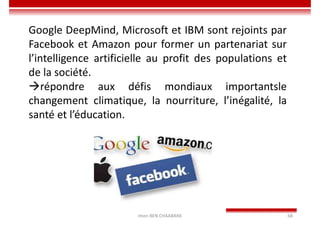 Imen BEN CHAABANE 68
Google DeepMind, Microsoft et IBM sont rejoints par
Facebook et Amazon pour former un partenariat sur
l’intelligence artificielle au profit des populations et
de la société.
répondre aux défis mondiaux importantsle
changement climatique, la nourriture, l’inégalité, la
santé et l’éducation.
 