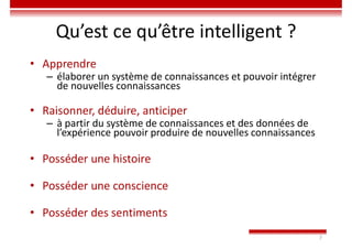 7
Qu’est ce qu’être intelligent ?
• Apprendre
– élaborer un système de connaissances et pouvoir intégrer
de nouvelles connaissances
• Raisonner, déduire, anticiper
– à partir du système de connaissances et des données de
l’expérience pouvoir produire de nouvelles connaissances
• Posséder une histoire
• Posséder une conscience
• Posséder des sentiments
 