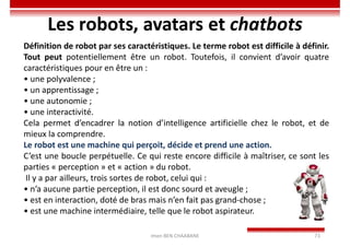 Imen BEN CHAABANE 73
Les robots, avatars et chatbots
Définition de robot par ses caractéristiques. Le terme robot est difficile à définir.
Tout peut potentiellement être un robot. Toutefois, il convient d’avoir quatre
caractéristiques pour en être un :
• une polyvalence ;
• un apprentissage ;
• une autonomie ;
• une interactivité.
Cela permet d’encadrer la notion d’intelligence artificielle chez le robot, et de
mieux la comprendre.
Le robot est une machine qui perçoit, décide et prend une action.
C’est une boucle perpétuelle. Ce qui reste encore difficile à maîtriser, ce sont les
parties « perception » et « action » du robot.
Il y a par ailleurs, trois sortes de robot, celui qui :
• n’a aucune partie perception, il est donc sourd et aveugle ;
• est en interaction, doté de bras mais n’en fait pas grand-chose ;
• est une machine intermédiaire, telle que le robot aspirateur.
 