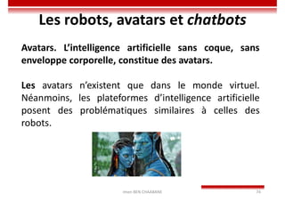 Imen BEN CHAABANE 74
Les robots, avatars et chatbots
Avatars. L’intelligence artificielle sans coque, sans
enveloppe corporelle, constitue des avatars.
Les avatars n’existent que dans le monde virtuel.
Néanmoins, les plateformes d’intelligence artificielle
posent des problématiques similaires à celles des
robots.
 