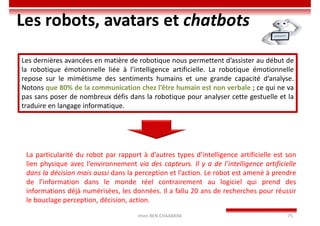 Imen BEN CHAABANE 75
Les robots, avatars et chatbots
Les dernières avancées en matière de robotique nous permettent d’assister au début de
la robotique émotionnelle liée à l’intelligence artificielle. La robotique émotionnelle
repose sur le mimétisme des sentiments humains et une grande capacité d’analyse.
Notons que 80% de la communication chez l’être humain est non verbale ; ce qui ne va
pas sans poser de nombreux défis dans la robotique pour analyser cette gestuelle et la
traduire en langage informatique.
La particularité du robot par rapport à d’autres types d’intelligence artificielle est son
lien physique avec l’environnement via des capteurs. Il y a de l’intelligence artificielle
dans la décision mais aussi dans la perception et l’action. Le robot est amené à prendre
de l’information dans le monde réel contrairement au logiciel qui prend des
informations déjà numérisées, les données. Il a fallu 20 ans de recherches pour réussir
le bouclage perception, décision, action.
 