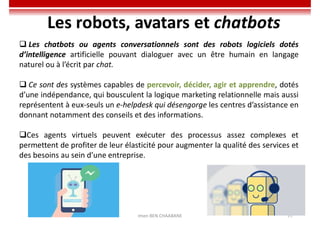 Imen BEN CHAABANE 77
Les robots, avatars et chatbots
 Les chatbots ou agents conversationnels sont des robots logiciels dotés
d’intelligence artificielle pouvant dialoguer avec un être humain en langage
naturel ou à l’écrit par chat.
 Ce sont des systèmes capables de percevoir, décider, agir et apprendre, dotés
d’une indépendance, qui bousculent la logique marketing relationnelle mais aussi
représentent à eux-seuls un e-helpdesk qui désengorge les centres d’assistance en
donnant notamment des conseils et des informations.
Ces agents virtuels peuvent exécuter des processus assez complexes et
permettent de profiter de leur élasticité pour augmenter la qualité des services et
des besoins au sein d’une entreprise.
 