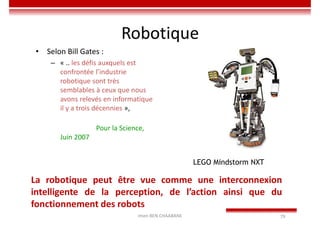 Imen BEN CHAABANE 79
Robotique
• Selon Bill Gates :
– « .. les défis auxquels est
confrontée l’industrie
robotique sont très
semblables à ceux que nous
avons relevés en informatique
il y a trois décennies »,
Pour la Science,
Juin 2007
LEGO Mindstorm NXT
La robotique peut être vue comme une interconnexion
intelligente de la perception, de l’action ainsi que du
fonctionnement des robots
 