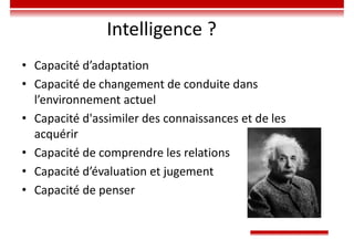 Intelligence ?
• Capacité d’adaptation
• Capacité de changement de conduite dans
l’environnement actuel
• Capacité d'assimiler des connaissances et de les
acquérir
• Capacité de comprendre les relations
• Capacité d’évaluation et jugement
• Capacité de penser
 