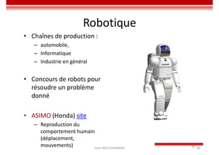 Imen BEN CHAABANE 80
80
Robotique
• Chaînes de production :
– automobile,
– Informatique
– Industrie en général
• Concours de robots pour
résoudre un problème
donné
• ASIMO (Honda) site
– Reproduction du
comportement humain
(déplacement,
mouvements)
 