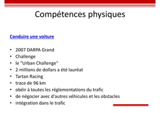 Compétences physiques
Conduire une voiture
• 2007 DARPA Grand
• Challenge
• le "Urban Challenge"
• 2 millions de dollars a été lauréat
• Tartan Racing
• trace de 96 km
• obéir à toutes les réglementations du trafic
• de négocier avec d'autres véhicules et les obstacles
• intégration dans le trafic
 