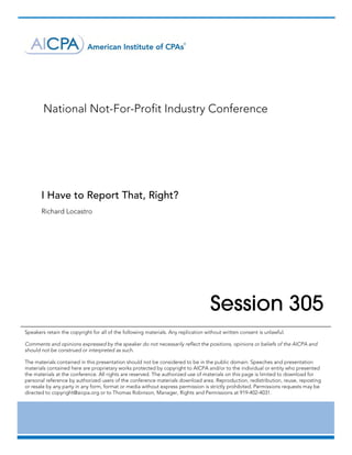  

	




           National Not-For-Profit Industry Conference




       I Have to Report That, Right?
       Richard Locastro	




                                                                                    Session 305
Speakers retain the copyright for all of the following materials. Any replication without written consent is unlawful.

Comments and opinions expressed by the speaker do not necessarily reflect the positions, opinions or beliefs of the AICPA and
should not be construed or interpreted as such.

The materials contained in this presentation should not be considered to be in the public domain. Speeches and presentation
materials contained here are proprietary works protected by copyright to AICPA and/or to the individual or entity who presented
the materials at the conference. All rights are reserved. The authorized use of materials on this page is limited to download for
personal reference by authorized users of the conference materials download area. Reproduction, redistribution, reuse, reposting
or resale by any party in any form, format or media without express permission is strictly prohibited. Permissions requests may be
directed to copyright@aicpa.org or to Thomas Robinson, Manager, Rights and Permissions at 919-402-4031.	




       	
 