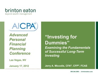 Advanced
Personal
                   “Investing for
Financial          Dummies”
Planning           Examining the Fundamentals
                   of Successful Long-Term
Conference
                   Investing
Las Vegas, NV

January 17, 2012   Jerry A. Miccolis, CFA®, CFP®, FCAS

                                        800.364.2468 :: brintoneaton.com
 