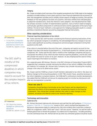 EY AccountingLink | ey.com/us/accountinglink
10 | Compendium of significant accounting and reporting issues 10 December 2017
Hedging
Ms. Cosper provided a brief overview of the targeted amendments the FASB made to the hedging
standard to enable entities to more clearly portray in their financial statements the economics of
their risk management activities and to simplify certain aspects of hedge accounting. She said the
feedback on the new guidance has been very positive, and many entities have indicated plans
to adopt the standard early. Given the interest in early adoption, she indicated that the FASB
has already received a number of implementation questions, many of which relate to hedging
contractually specified components in nonfinancial items and the application of the last of layer
method. The last of layer method is a new approach for hedging prepayable assets in a closed
portfolio or beneficial interests secured by prepayable financial instruments.
Other reporting considerations
Financial reporting implications of tax reform
Mr. Teotia said the SEC staff has been considering the financial reporting implications of the
tax reform proposals Congress is considering. He acknowledged that any changes in tax law
could create significant accounting consequences and encouraged companies to bring their
questions to the staff.
If tax reform is enacted before the end of the year, companies will need to account for the
change in tax law in the period of enactment (i.e., in the fourth quarter for calendar year-end
companies). Mr. Teotia said the SEC staff is mindful of the challenges companies will face to
incorporate the effects of tax reform by their financial reporting deadlines, and the SEC staff
will consider the need for action on its part. However, he also emphasized the need to timely
report meaningful information to investors.
On a separate panel, Bill Hinman, Director in the SEC’s Division of Corporation Finance (DCF),
suggested that companies consider disclosing the effects of tax reform in MD&A if the effects
are material. For example, Mr. Hinman said a company may consider disclosing the resulting
change in the value of its deferred tax assets.
Ms. Cosper said the FASB has a team of staff members dedicated to tax reform. She does not
believe changes to the accounting guidance in ASC 740, Income Taxes, would be necessary if
tax reform legislation is enacted; however, the FASB staff is continuing to monitor developments.
She added that the FASB will not discuss its ongoing project on income tax disclosures until
after any tax legislation is enacted.
How we see it
Companies should develop a formal plan across their finance and tax departments to
determine the effects of the proposed tax law, including the impacts to the financial
statements. They should also consider whether they need to make changes to their
systems, processes and internal control over financial reporting.
Technology and innovation
Cybersecurity
Mr. Hinman discussed cybersecurity disclosures and said that the staff guidance, CF Disclosure
guidance: Topic No. 2 — Cybersecurity, issued in 2011, which clarified how Regulation S-K
disclosure requirements apply to cybersecurity risks and incidents that could have a material
effect on a registrant, works “fairly well” and is “still very sound.” However, he said the staff is
thinking about how to refresh the guidance “to underscore its importance,” including elevating
it to the Commission level. Mr. Hinman did not say when any refreshed guidance would be issued.
EY resources
• To the Point, Companies
should start planning for
potential tax reform now
(SCORE No. 06604-171US)
The SEC staff is
mindful of the
compressed
deadlines in which
companies may
need to account for
the complex impacts
of tax reform.
EY resources
• SEC Reporting Update,
Spotlight on cybersecurity
disclosures
(SCORE No. 06544-171US)
 