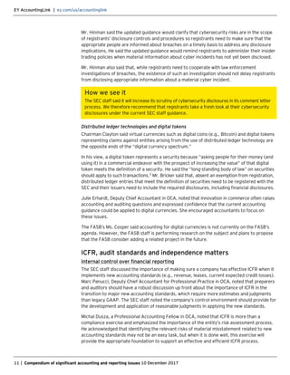 EY AccountingLink | ey.com/us/accountinglink
11 | Compendium of significant accounting and reporting issues 10 December 2017
Mr. Hinman said the updated guidance would clarify that cybersecurity risks are in the scope
of registrants’ disclosure controls and procedures so registrants need to make sure that the
appropriate people are informed about breaches on a timely basis to address any disclosure
implications. He said the updated guidance would remind registrants to administer their insider
trading policies when material information about cyber incidents has not yet been disclosed.
Mr. Hinman also said that, while registrants need to cooperate with law enforcement
investigations of breaches, the existence of such an investigation should not delay registrants
from disclosing appropriate information about a material cyber incident.
How we see it
The SEC staff said it will increase its scrutiny of cybersecurity disclosures in its comment letter
process. We therefore recommend that registrants take a fresh look at their cybersecurity
disclosures under the current SEC staff guidance.
Distributed ledger technologies and digital tokens
Chairman Clayton said virtual currencies such as digital coins (e.g., Bitcoin) and digital tokens
representing claims against entities arising from the use of distributed ledger technology are
the opposite ends of the “digital currency spectrum.”
In his view, a digital token represents a security because “asking people for their money (and
using it) in a commercial endeavor with the prospect of increasing the value” of that digital
token meets the definition of a security. He said the “long-standing body of law” on securities
should apply to such transactions.3
Mr. Bricker said that, absent an exemption from registration,
distributed ledger entries that meet the definition of securities need to be registered with the
SEC and their issuers need to include the required disclosures, including financial disclosures.
Julie Erhardt, Deputy Chief Accountant in OCA, noted that innovation in commerce often raises
accounting and auditing questions and expressed confidence that the current accounting
guidance could be applied to digital currencies. She encouraged accountants to focus on
these issues.
The FASB’s Ms. Cosper said accounting for digital currencies is not currently on the FASB’s
agenda. However, the FASB staff is performing research on the subject and plans to propose
that the FASB consider adding a related project in the future.
ICFR, audit standards and independence matters
Internal control over financial reporting
The SEC staff discussed the importance of making sure a company has effective ICFR when it
implements new accounting standards (e.g., revenue, leases, current expected credit losses).
Marc Panucci, Deputy Chief Accountant for Professional Practice in OCA, noted that preparers
and auditors should have a robust discussion up front about the importance of ICFR in the
transition to major new accounting standards, which require more estimates and judgments
than legacy GAAP. The SEC staff noted the company’s control environment should provide for
the development and application of reasonable judgments in applying the new standards.
Michal Dusza, a Professional Accounting Fellow in OCA, noted that ICFR is more than a
compliance exercise and emphasized the importance of the entity’s risk assessment process.
He acknowledged that identifying the relevant risks of material misstatement related to new
accounting standards may not be an easy task, but when it is done well, this exercise will
provide the appropriate foundation to support an effective and efficient ICFR process.
 
