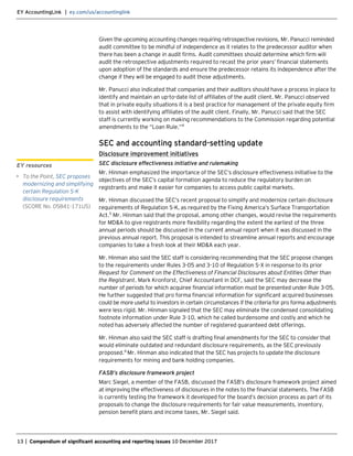 EY AccountingLink | ey.com/us/accountinglink
13 | Compendium of significant accounting and reporting issues 10 December 2017
Given the upcoming accounting changes requiring retrospective revisions, Mr. Panucci reminded
audit committee to be mindful of independence as it relates to the predecessor auditor when
there has been a change in audit firms. Audit committees should determine which firm will
audit the retrospective adjustments required to recast the prior years’ financial statements
upon adoption of the standards and ensure the predecessor retains its independence after the
change if they will be engaged to audit those adjustments.
Mr. Panucci also indicated that companies and their auditors should have a process in place to
identify and maintain an up-to-date list of affiliates of the audit client. Mr. Panucci observed
that in private equity situations it is a best practice for management of the private equity firm
to assist with identifying affiliates of the audit client. Finally, Mr. Panucci said that the SEC
staff is currently working on making recommendations to the Commission regarding potential
amendments to the “Loan Rule.”4
SEC and accounting standard-setting update
Disclosure improvement initiatives
SEC disclosure effectiveness initiative and rulemaking
Mr. Hinman emphasized the importance of the SEC’s disclosure effectiveness initiative to the
objectives of the SEC’s capital formation agenda to reduce the regulatory burden on
registrants and make it easier for companies to access public capital markets.
Mr. Hinman discussed the SEC’s recent proposal to simplify and modernize certain disclosure
requirements of Regulation S-K,as required by the Fixing America’s Surface Transportation
Act.5
Mr. Hinman said that the proposal, among other changes, would revise the requirements
for MD&A to give registrants more flexibility regarding the extent the earliest of the three
annual periods should be discussed in the current annual report when it was discussed in the
previous annual report. This proposal is intended to streamline annual reports and encourage
companies to take a fresh look at their MD&A each year.
Mr. Hinman also said the SEC staff is considering recommending that the SEC propose changes
to the requirements under Rules 3-05 and 3-10 of Regulation S-X in response to its prior
Request for Comment on the Effectiveness of Financial Disclosures about Entities Other than
the Registrant. Mark Kronforst, Chief Accountant in DCF, said the SEC may decrease the
number of periods for which acquiree financial information must be presented under Rule 3-05.
He further suggested that pro forma financial information for significant acquired businesses
could be more useful to investors in certain circumstances if the criteria for pro forma adjustments
were less rigid. Mr. Hinman signaled that the SEC may eliminate the condensed consolidating
footnote information under Rule 3-10, which he called burdensome and costly and which he
noted has adversely affected the number of registered guaranteed debt offerings.
Mr. Hinman also said the SEC staff is drafting final amendments for the SEC to consider that
would eliminate outdated and redundant disclosure requirements, as the SEC previously
proposed.6
Mr. Hinman also indicated that the SEC has projects to update the disclosure
requirements for mining and bank holding companies.
FASB’s disclosure framework project
Marc Siegel, a member of the FASB, discussed the FASB’s disclosure framework project aimed
at improving the effectiveness of disclosures in the notes to the financial statements. The FASB
is currently testing the framework it developed for the board’s decision process as part of its
proposals to change the disclosure requirements for fair value measurements, inventory,
pension benefit plans and income taxes, Mr. Siegel said.
EY resources
• To the Point, SEC proposes
modernizing and simplifying
certain Regulation S-K
disclosure requirements
(SCORE No. 05841-171US)
 