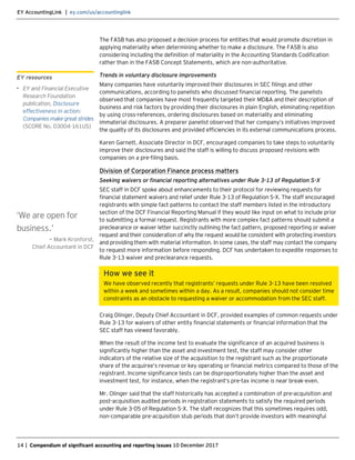 EY AccountingLink | ey.com/us/accountinglink
14 | Compendium of significant accounting and reporting issues 10 December 2017
The FASB has also proposed a decision process for entities that would promote discretion in
applying materiality when determining whether to make a disclosure. The FASB is also
considering including the definition of materiality in the Accounting Standards Codification
rather than in the FASB Concept Statements, which are non-authoritative.
Trends in voluntary disclosure improvements
Many companies have voluntarily improved their disclosures in SEC filings and other
communications, according to panelists who discussed financial reporting. The panelists
observed that companies have most frequently targeted their MD&A and their description of
business and risk factors by providing their disclosures in plain English, eliminating repetition
by using cross-references, ordering disclosures based on materiality and eliminating
immaterial disclosures. A preparer panelist observed that her company’s initiatives improved
the quality of its disclosures and provided efficiencies in its external communications process.
Karen Garnett, Associate Director in DCF, encouraged companies to take steps to voluntarily
improve their disclosures and said the staff is willing to discuss proposed revisions with
companies on a pre-filing basis.
Division of Corporation Finance process matters
Seeking waivers or financial reporting alternatives under Rule 3-13 of Regulation S-X
SEC staff in DCF spoke about enhancements to their protocol for reviewing requests for
financial statement waivers and relief under Rule 3-13 of Regulation S-X. The staff encouraged
registrants with simple fact patterns to contact the staff members listed in the introductory
section of the DCF Financial Reporting Manual if they would like input on what to include prior
to submitting a formal request. Registrants with more complex fact patterns should submit a
preclearance or waiver letter succinctly outlining the fact pattern, proposed reporting or waiver
request and their consideration of why the request would be consistent with protecting investors
and providing them with material information. In some cases, the staff may contact the company
to request more information before responding. DCF has undertaken to expedite responses to
Rule 3-13 waiver and preclearance requests.
How we see it
We have observed recently that registrants’ requests under Rule 3-13 have been resolved
within a week and sometimes within a day. As a result, companies should not consider time
constraints as an obstacle to requesting a waiver or accommodation from the SEC staff.
Craig Olinger, Deputy Chief Accountant in DCF, provided examples of common requests under
Rule 3-13 for waivers of other entity financial statements or financial information that the
SEC staff has viewed favorably.
When the result of the income test to evaluate the significance of an acquired business is
significantly higher than the asset and investment test, the staff may consider other
indicators of the relative size of the acquisition to the registrant such as the proportionate
share of the acquiree’s revenue or key operating or financial metrics compared to those of the
registrant. Income significance tests can be disproportionately higher than the asset and
investment test, for instance, when the registrant’s pre-tax income is near break-even.
Mr. Olinger said that the staff historically has accepted a combination of pre-acquisition and
post-acquisition audited periods in registration statements to satisfy the required periods
under Rule 3-05 of Regulation S-X. The staff recognizes that this sometimes requires odd,
non-comparable pre-acquisition stub periods that don’t provide investors with meaningful
EY resources
• EY and Financial Executive
Research Foundation
publication, Disclosure
effectiveness in action:
Companies make great strides
(SCORE No. 03004-161US)
‘We are open for
business.’
— Mark Kronforst,
Chief Accountant in DCF
 