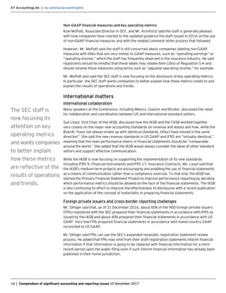 EY AccountingLink | ey.com/us/accountinglink
16 | Compendium of significant accounting and reporting issues 10 December 2017
Non-GAAP financial measures and key operating metrics
Kyle Moffatt, Associate Director in DCF, and Mr. Kronforst said the staff is generally pleased
with how companies have reacted to the updated guidance the staff issued in 2016 on the use
of non-GAAP financial measures and with the related comment letter process that followed.
However, Mr. Moffatt said the staff is still concerned about companies labeling non-GAAP
measures with titles that are very similar to GAAP measures, such as “operating earnings” or
“operating income,” which the staff has frequently observed in the insurance industry. He said
registrants should be mindful that these labels may violate Item 10(e) of Regulation S-K and
should rename those measures using terms such as “adjusted operating income,” for example.
Mr. Moffatt also said the SEC staff is now focusing on the disclosure of key operating metrics.
In particular, the SEC staff wants companies to better explain how these metrics relate to and
explain the results of operations and trends.
International matters
International collaboration
Many speakers at the Conference, including Messrs. Clayton and Bricker, discussed the need
for collaboration and coordination between US and international standard setters.
Sue Lloyd, Vice Chair of the IASB, discussed how the IASB and the FASB worked together
very closely on the major new accounting standards on revenue and leases and how, while the
Boards “have not always ended up with identical standards, (they) have moved in the same
direction”. She said the new revenue standards in US GAAP and IFRS are “virtually identical,”
meaning that the main performance metric in financial statements should be “comparable
around the world.” She added that the IASB would always consider the ideas of other standard
setters and support effective communication.
While the IASB is now focusing on supporting the implementation of its new standards
including IFRS 9, Financial Instruments and IFRS 17, Insurance Contracts, Ms. Lloyd said that
the IASB’s medium-term projects are encouraging and enabling the use of financial statements
as a means of communication rather than a compliance exercise. To that end, the IASB has
started the Primary Financial Statement Project to improve performance reporting by deciding
which performance metrics should be allowed on the face of the financial statements. The IASB
is also continuing its effort to improve the effectiveness of disclosures with a recent publication
on the application of the concept of materiality in preparing financial statements.
Foreign private issuers and cross-border reporting challenges
Mr. Olinger said that, as of 31 December 2016, about 60% of the 900 foreign private issuers
(FPIs) registered with the SEC prepared their financial statements in accordance with IFRS as
issued by the IASB and about 40% prepared their financial statements in accordance with US
GAAP. Very few FPIs prepared financial statements in accordance with home-country GAAP
reconciled to US GAAP.
Mr. Olinger said FPIs can use the SEC’s expanded nonpublic registration statement review
process. He added that FPIs may omit from their draft registration statements interim financial
information if that information is going to be replaced with financial information for a more
recent period upon the public filing even if such interim financial information has already been
published in their home jurisdiction.
The SEC staff is
now focusing its
attention on key
operating metrics
and wants companies
to better explain
how these metrics
are reflective of the
results of operations
and trends.
 