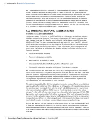 EY AccountingLink | ey.com/us/accountinglink
17 | Compendium of significant accounting and reporting issues 10 December 2017
Mr. Olinger said that the staff’s comments to companies reporting under IFRS are similar to
those it issues to companies reporting under US GAAP, except that FPIs generally receive
fewer comments on non-GAAP measures because of exemptions from Regulation G that apply
to non-GAAP measures included in certain home country communications. However, he
cautioned that the SEC staff may increase its focus in comment letter reviews on subtotals
presented on the face of the income statement to make sure FPIs comply with the general
guidance in International Accounting Standard 1, Presentation of Financial Statements, and
are not inappropriately disclosing non-GAAP measures. We note that, for FPIs reporting under
IFRS, a non-GAAP measure is one that doesn’t comply with IFRS.
SEC enforcement and PCAOB inspection matters
Remarks of SEC enforcement staff
Stephanie Avakian, Co-Director of the SEC’s Division of Enforcement, and Michael Maloney,
Chief Accountant in the Division of Enforcement, discussed the SEC’s enforcement actions
over the past fiscal year. Ms. Avakian reported that in the fiscal year ended 30 September
2017 the SEC filed 754 cases, obtained judgments and orders for more than $3.7 billion of
disgorgement and penalties and returned more than $1 billion to harmed investors through
fair funds and other distribution mechanisms. These enforcement actions involved the full
spectrum of the federal securities laws. Ms. Avakian outlined the Division of Enforcement’s
five core principles:
• Focus on Main Street investors
• Focus on individual accountability
• Keep pace with technological change
• Impose sanctions that most effectively further enforcement goals
• Continually reassess the allocation of Division of Enforcement resources
Mr. Maloney observed that the number and nature of accounting and auditing enforcement
cases did not significantly change from the previous fiscal year. He said that these cases were
primarily related to allegations of recording fictitious revenues based on falsified records or
treating consigned inventory as a sale, inappropriate acceleration of revenue in software
arrangements, improper capitalization of expenditures, understatement of expenses and
accrued liabilities, and overstatement of asset valuations.
Mr. Maloney also said that the SEC has brought an increasing number of enforcement actions
against auditors for violations of Rules 2-01(b) and (c) of Regulation S-X related to independence.
He described cases where audit firms failed to comply with SEC independence requirements
when converting their audit from AICPA GAAS to PCAOB standards in conjunction with a
company’s initial public offering and one case where the auditor failed to comply with Rule 2-06
by retaining audit documentation for less than seven years. Other audit failures and sanctions
stemmed from the failure to respond to numerous fraud indicators, overreliance on management
representations and failure to obtain adequate audit evidence about oil and gas reserves and
receivables from sales of significant assets and businesses, among other things.
Further, Mr. Maloney said that the level of enforcement activity he expects related to ASC 606
is uncertain. He stressed the importance of effective controls over revenue disclosures and
revenue-related key operating metrics presented outside of the financial statements. He noted
a recent enforcement case in which a registrant overstated a revenue-related operating metric
in MD&A.
 
