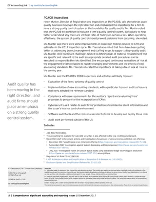 EY AccountingLink | ey.com/us/accountinglink
18 | Compendium of significant accounting and reporting issues 10 December 2017
PCAOB inspections
Helen Munter, Director of Registration and Inspections at the PCAOB, said she believes audit
quality has been moving in the right direction and emphasized the importance for a firm to
have a strong quality control system as the foundation for quality audits. Ms. Munter noted
that the PCAOB will continue to evaluate a firm’s quality control system, particularly to help
better understand why there are still high rates of findings in certain areas. When operating
effectively, the system of quality control should prevent problems from occurring, she noted.
Ms. Munter said there were some improvements in inspection findings related to ICFR and
estimates in the 2017 inspection cycle. Ms. Franzel also noted that firms have been getting
better at addressing project management and staffing issues to support a high-quality audit.
Ms. Munter cited continued challenges related to defining risks of material misstatement that
are specific and relevant to the audit so appropriate detailed audit procedures can be
executed to respond to the risks identified. She encouraged continuous evaluations of risk at
the engagement level to respond to rapidly changing environments and the effects of new
accounting standards. Ms. Franzel reiterated the importance of taking a fresh look at risks in
the coming year.
Ms. Munter said the PCAOB’s 2018 inspections and activities will likely focus on:
• Evaluation of the firms’ systems of quality control
• Implementation of new accounting standards, with a particular focus on audits of issuers
that early adopted the revenue standard
• Compliance with new requirements for the auditor’s report and evaluating firms’
processes to prepare for the incorporation of CAMs
• Cybersecurity as it relates to audit firms’ protection of confidential client information and
the issuer’s internal control environment
• Software audit tools and the controls executed by firms to develop and deploy those tools
• Audit work performed outside of the US
Endnotes
_______________________
1
ASC 810, Receivables.
2
The accounting for available-for-sale debt securities is also affected by the new credit losses standard.
3
Recent SEC staff enforcement actions and investigations focusing on cryptocurrencies and initial coin offerings:
• December 2017 asset freeze on an initial coin offering (https://www.sec.gov/news/press-release/2017-219).
• September 2017 investigation against Maksim Zaslavskiy and his companies (https://www.sec.gov/news/press-
release/2017-185-0).
• July 2017 investigative report on sales of digital assets using distributed ledger technology or blockchain
(https://www.sec.gov/news/press-release/2017-131) among others.
4
Regulation S-X Rule 2-01(c)(1)(ii)(A).
5
FAST Act Modernization and Simplification of Regulation S-K (Release No. 33-10425).
6
Disclosure Update and Simplification (Release No. 33-10110).
Audit quality has
been moving in the
right direction, and
audit firms should
place an emphasis
on a strong quality
control system.
EY| Assurance| Tax | Transactions | Advisory
© 2017 Ernst & Young LLP.
All Rights Reserved.
SCORE No. 06875-171US
ey.com/us/accountinglink
About EY
EY is a global leader in assurance, tax, transaction and advisory services. The insights and quality services we deliver help build trust and confidence in the
capital markets and in economies the world over. We develop outstanding leaders who team to deliver on our promises to all of our stakeholders. In so doing,
we play a critical role in building a better working world for our people, for our clients and for our communities.
EY refers to the global organization, and may refer to one or more, of the member firms of Ernst & Young Global Limited, each of which is a separate legal
entity. Ernst & Young Global Limited, a UK company limited by guarantee, does not provide services to clients. For more information about our organization,
please visit ey.com.
Ernst & Young LLP is a client-serving member firm of Ernst & Young Global Limited operating in the US.
Thismaterialhas beenpreparedforgeneralinformational purposesonlyandisnotintendedtobe relieduponas accounting,tax,orotherprofessionaladvice.Please refertoyouradvisorsforspecificadvice.
 