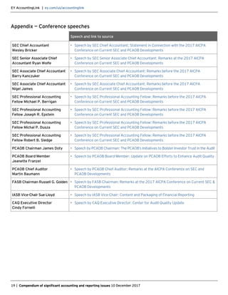 EY AccountingLink | ey.com/us/accountinglink
19 | Compendium of significant accounting and reporting issues 10 December 2017
Appendix — Conference speeches
Speech and link to source
SEC Chief Accountant
Wesley Bricker
• Speech by SEC Chief Accountant: Statement in Connection with the 2017 AICPA
Conference on Current SEC and PCAOB Developments
SEC Senior Associate Chief
Accountant Ryan Wolfe
• Speech by SEC Senior Associate Chief Accountant: Remarks at the 2017 AICPA
Conference on Current SEC and PCAOB Developments
SEC Associate Chief Accountant
Barry Kanczuker
• Speech by SEC Associate Chief Accountant: Remarks before the 2017 AICPA
Conference on Current SEC and PCAOB Developments
SEC Associate Chief Accountant
Nigel James
• Speech by SEC Associate Chief Accountant: Remarks before the 2017 AICPA
Conference on Current SEC and PCAOB Developments
SEC Professional Accounting
Fellow Michael P. Berrigan
• Speech by SEC Professional Accounting Fellow: Remarks before the 2017 AICPA
Conference on Current SEC and PCAOB Developments
SEC Professional Accounting
Fellow Joseph R. Epstein
• Speech by SEC Professional Accounting Fellow: Remarks before the 2017 AICPA
Conference on Current SEC and PCAOB Developments
SEC Professional Accounting
Fellow Michal P. Dusza
• Speech by SEC Professional Accounting Fellow: Remarks before the 2017 AICPA
Conference on Current SEC and PCAOB Developments
SEC Professional Accounting
Fellow Robert B. Sledge
• Speech by SEC Professional Accounting Fellow: Remarks before the 2017 AICPA
Conference on Current SEC and PCAOB Developments
PCAOB Chairman James Doty • Speech by PCAOB Chairman: The PCAOB’s Initiatives to Bolster Investor Trust in the Audit
PCAOB Board Member
Jeanette Franzel
• Speech by PCAOB Board Member: Update on PCAOB Efforts to Enhance Audit Quality
PCAOB Chief Auditor
Martin Baumann
• Speech by PCAOB Chief Auditor: Remarks at the AICPA Conference on SEC and
PCAOB Developments
FASB Chairman Russell G. Golden • Speech by FASB Chairman: Remarks at the 2017 AICPA Conference on Current SEC &
PCAOB Developments
IASB Vice-Chair Sue Lloyd • Speech by IASB Vice-Chair: Content and Packaging of Financial Reporting
CAQ Executive Director
Cindy Fornelli
• Speech by CAQ Executive Director: Center for Audit Quality Update
 