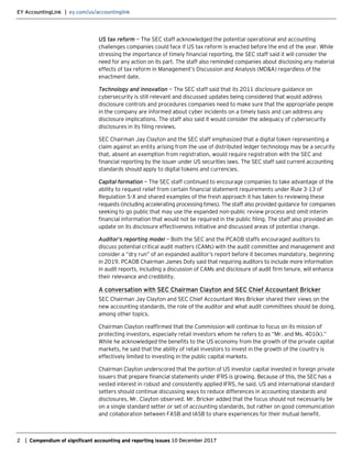 EY AccountingLink | ey.com/us/accountinglink
2 | Compendium of significant accounting and reporting issues 10 December 2017
US tax reform — The SEC staff acknowledged the potential operational and accounting
challenges companies could face if US tax reform is enacted before the end of the year. While
stressing the importance of timely financial reporting, the SEC staff said it will consider the
need for any action on its part. The staff also reminded companies about disclosing any material
effects of tax reform in Management’s Discussion and Analysis (MD&A) regardless of the
enactment date.
Technology and innovation — The SEC staff said that its 2011 disclosure guidance on
cybersecurity is still relevant and discussed updates being considered that would address
disclosure controls and procedures companies need to make sure that the appropriate people
in the company are informed about cyber incidents on a timely basis and can address any
disclosure implications. The staff also said it would consider the adequacy of cybersecurity
disclosures in its filing reviews.
SEC Chairman Jay Clayton and the SEC staff emphasized that a digital token representing a
claim against an entity arising from the use of distributed ledger technology may be a security
that, absent an exemption from registration, would require registration with the SEC and
financial reporting by the issuer under US securities laws. The SEC staff said current accounting
standards should apply to digital tokens and currencies.
Capital formation — The SEC staff continued to encourage companies to take advantage of the
ability to request relief from certain financial statement requirements under Rule 3-13 of
Regulation S-X and shared examples of the fresh approach it has taken to reviewing these
requests (including accelerating processing times). The staff also provided guidance for companies
seeking to go public that may use the expanded non-public review process and omit interim
financial information that would not be required in the public filing. The staff also provided an
update on its disclosure effectiveness initiative and discussed areas of potential change.
Auditor’s reporting model — Both the SEC and the PCAOB staffs encouraged auditors to
discuss potential critical audit matters (CAMs) with the audit committee and management and
consider a “dry run” of an expanded auditor’s report before it becomes mandatory, beginning
in 2019. PCAOB Chairman James Doty said that requiring auditors to include more information
in audit reports, including a discussion of CAMs and disclosure of audit firm tenure, will enhance
their relevance and credibility.
A conversation with SEC Chairman Clayton and SEC Chief Accountant Bricker
SEC Chairman Jay Clayton and SEC Chief Accountant Wes Bricker shared their views on the
new accounting standards, the role of the auditor and what audit committees should be doing,
among other topics.
Chairman Clayton reaffirmed that the Commission will continue to focus on its mission of
protecting investors, especially retail investors whom he refers to as “Mr. and Ms. 401(k).”
While he acknowledged the benefits to the US economy from the growth of the private capital
markets, he said that the ability of retail investors to invest in the growth of the country is
effectively limited to investing in the public capital markets.
Chairman Clayton underscored that the portion of US investor capital invested in foreign private
issuers that prepare financial statements under IFRS is growing. Because of this, the SEC has a
vested interest in robust and consistently applied IFRS, he said. US and international standard
setters should continue discussing ways to reduce differences in accounting standards and
disclosures, Mr. Clayton observed. Mr. Bricker added that the focus should not necessarily be
on a single standard setter or set of accounting standards, but rather on good communication
and collaboration between FASB and IASB to share experiences for their mutual benefit.
 