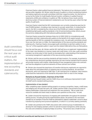 EY AccountingLink | ey.com/us/accountinglink
3 | Compendium of significant accounting and reporting issues 10 December 2017
Chairman Clayton called audited financial statements “the bedrock of our disclosure system”
and securities regulation. Mr. Bricker noted the work of auditors is critical in protecting investors
and helping registrants and audit committees fulfill their respective duties. He referred to a
survey by the Center for Audit Quality that put investor confidence in audited financial
statements at 85% and confidence in auditors at 78%. He believes those results and the
declining number of financial statement restatements over the last few years reflect the high
quality of audit work.
Chairman Clayton noted that the SEC commissioners are currently conducting searches for
new PCAOB members, including a new chairman to succeed James Doty. In conducting the
search, the SEC is considering the critical role of the PCAOB as it relates to leadership in
establishing high-quality auditing standards in the US and promoting similar efforts around
the world by collaborating with international auditing standard setters.
Chairman Clayton praised the Sarbanes-Oxley Act of 2002 (SOX) for strengthening audit
committees and their relationship with auditors to the benefit of US capital markets, and he
said the benefits of SOX far outweigh the compliance costs. He said audit committees should
focus over the next year on CAMs, the implementation of the new accounting standards and
cybersecurity. Chairman Clayton encouraged audit committees to ask their auditors to do a
“dry run” of the expanded auditor’s report and the related CAMs before they are filed publicly.
Over the next few years, Mr. Bricker said the SEC staff will focus on registrants’ implementation
of the major new standards on revenue, leases and credit losses. In his view, audit committee
members can bring value to their boards by leveraging their understanding of the business in
overseeing management’s application of the new accounting standards.
Mr. Bricker said the new accounting standards will help investors. For example, he pointed to
the comprehensive disclosure package required by the new revenue standard that he expects
will provide investors with a better understanding of how management enters into contracts
and how the obligations to perform elements of those contracts are fulfilled.
Mr. Bricker also stressed the importance of transition disclosures registrants are required to
make about the anticipated effects of adopting new accounting standards. He said these
disclosures, which are required by SAB Topic 11.M in periods prior to adoption, help investors
understand the implications of the standards and prepare them to react to the changes.
Remarks by Russell Golden, Chairman of the FASB
FASB Chairman Russell Golden said the FASB’s focus is on continuous improvement in both
US GAAP and its standard-setting process.
Implementation of new standard
After completing major standard-setting projects on revenue recognition, leases, credit losses
and hedging over the past few years, Mr. Golden said the FASB is now primarily focused on
helping stakeholders understand and implement the new standards. “We’ve made more
resources available and stand ready to address your questions as they arise,” he said.
Mr. Golden stressed the importance of engaging with stakeholders throughout the standard-
setting process, including during the implementation phase. He pointed to the new leases
standard as an example of how the FASB has attempted to address stakeholder concerns about
transition by proposing more practical expedients, on which it is currently seeking comments.
Mr. Golden also pointed to the FASB’s discussions with a diverse group of stakeholders to
develop the new hedging standard, which he said will increase transparency while reducing
the costs and complexity of applying hedge accounting. “The process was a model for how
Audit committees
should focus over
the next year on
critical audit
matters, the
implementation of
new accounting
standards and
cybersecurity.
 