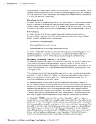 EY AccountingLink | ey.com/us/accountinglink
4 | Compendium of significant accounting and reporting issues 10 December 2017
those views help us better understand the costs and benefits of our decisions,” he said, noting
that both companies and investors are pleased with the new hedging standard. He added that
the FASB will continue to hold public board meetings to discuss implementation issues related
to all of its new standards, as necessary.
Other standard setting
Mr. Golden said one of the FASB’s priorities in 2018 is to complete its project on long-duration
insurance contracts by issuing a final standard that will make targeted improvements to the
existing accounting model for such contracts. Mr. Golden said he also expects the FASB to make
progress on other projects, including its disclosure framework and conceptual framework projects.
Technical agenda
Mr. Golden said the FASB received valuable stakeholder feedback on its Invitation to
Comment on future agenda priorities. Through the agenda consultation process, the Board
decided to add the following projects to its agenda:
• Distinguishing liabilities and equity
• Disaggregated performance reporting
• Segment reporting (to address the aggregation criteria)
Mr. Golden noted that the FASB chose not to add many potential projects to its agenda in an
effort to appropriately prioritize the time and resources of all stakeholders and focus on
topics that realistically could be addressed successfully through its standard setting.
Remarks by James Doty, Chairman of the PCAOB
Mr. Doty called the external audit the “linchpin of trust that holds our system of public market
capital formation together” and highlighted the important role the PCAOB has played in
promoting investor trust and the independence of the auditing profession. Looking ahead, he
said the profession needs to be agile and adaptable to investor needs, especially as the pace
of change increases.
“The profession now has the challenge and the opportunity to make innovation and competition
serve trust,” he said. He added that the future of the mandatory audit depends on whether
auditors can use data technology to audit more effectively and whether global firms can
compete on audit quality, among other things.
Mr. Doty highlighted standards the PCAOB has adopted recently that require auditors to
disclose information about audit participants and enhance the auditor’s report. He noted that
investors now have access to information about the partner who leads the audit as well as the
international scope of many audits, including how much work is conducted by audit firms
other than the firm that issues the auditor’s report. This increase in transparency is intended
to improve the credibility and relevance of the audit, and it provides a powerful incentive for
audit firms to organize audits in a manner that they are proud to publicly disclose, he said.
Mr. Doty said the PCAOB is requiring enhancements to the auditor’s report in response to
investor demand for more information about the judgments most critical to the audit. Starting
with reports on 2017 financial statements for calendar-year companies, auditors will disclose
their tenure as auditor, change the organization of their reports and include language clarifying
the auditor’s role. In the most significant change, auditors will be required to discuss CAMs in
their auditor’s reports, beginning in 2019. Mr. Doty said the staggered effective dates for
adding CAMs to auditor’s reports will allow the PCAOB to monitor early implementation and
develop additional guidance and tools as needed. He also noted that the PCAOB plans to
perform a robust post-implementation review of the standard’s economic impact.
 