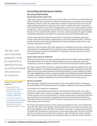 EY AccountingLink | ey.com/us/accountinglink
5 | Compendium of significant accounting and reporting issues 10 December 2017
Accounting and disclosure matters
New accounting standards
General observations by SEC staff
Sagar Teotia, Deputy Chief Accountant in the SEC’s Office of the Chief Accountant (OCA), said
audit committees can contribute to an effective implementation of the major new accounting
standards on revenue, leases and credit losses by setting an appropriate tone at the top and
understanding management’s response to any concerns raised by the auditor. He observed
that transition disclosures about the anticipated effects of new accounting standards required
by SAB Topic 11.M provide important information to investors, and registrants should disclose
the status of their implementation efforts. If an entity is behind schedule, the audit committee
should hold management accountable for successfully executing its implementation plan.
He also emphasized that while the new disclosures required by the standards will provide
investors with useful information, preparing them could require significant effort. Therefore,
he said companies should make assembling the information needed to comply with the new
disclosure requirements a priority.
Finally, Mr. Teotia shared the OCA staff’s approach to consultations with issuers related to the
new standards. He emphasized that the standards require companies to develop and apply
significant judgment and that such judgments, if reasonable, have been and will continue to
be respected by the staff.
General observations by FASB staff
FASB Technical Director Sue Cosper provided an overview of the FASB’s activities related to
the implementation of the new accounting standards on revenue recognition, leases and
credit losses, as well as an update on projects on the FASB’s technical and research agendas.
Ms. Cosper said the FASB is focused on supporting entities through their adoption of the new
accounting standards. The FASB has devoted staff to help stakeholders understand its intent with
respect to the new accounting standards and provide clarifications to these standards as needed.
Ms. Cosper highlighted the numerous resources available on the FASB Implementation Web Portal,
including Transition Resource Group (TRG) materials, FASB discussion materials, educational
resources (e.g., webcasts, podcasts) and a link to the FASB’s technical inquiry service.
Revenue recognition
Barry Kanczuker, Associate Chief Accountant in OCA, and Joseph R. Epstein, Professional
Accounting Fellow in OCA, discussed recent consultations related to the new revenue standard.
Accounting for pre-production arrangements
Entities often need to perform pre-production activities before delivering any units under a
production contract, and a customer may agree to provide cash consideration in contemplation
of those activities as an up-front payment. Mr. Epstein explained that as registrants determine
the accounting for pre-production arrangements under Accounting Standards Codification
(ASC) 606, Revenue from Contracts with Customers, the assessment should be based on the
entity’s facts and circumstances.
Mr. Epstein said registrants that currently consider pre-production to be a service deliverable
under ASC 605, Revenue Recognition, should evaluate whether pre-production activities are a
performance obligation under ASC 606. This evaluation may result in a registrant that previously
concluded that pre-production activities were a service deliverable under ASC 605 concluding
that these activities are not a performance obligation under ASC 606. Mr. Epstein indicated
that it would be appropriate to apply the transition provisions of ASC 606 to these situations.
The SEC staff
said reasonable
judgments made
by registrants in
applying the new
accounting standards
will continue to
be respected.
Ernst & Young LLP (EY)
resources
• Financial reporting
developments, Revenue
from contracts with
customers (ASC 606)
(SCORE No. BB3043)
• To the Point, Update on
accounting for pre-production
and tooling activities and
costs under ASC 606
(SCORE No. 04663-171US)
 