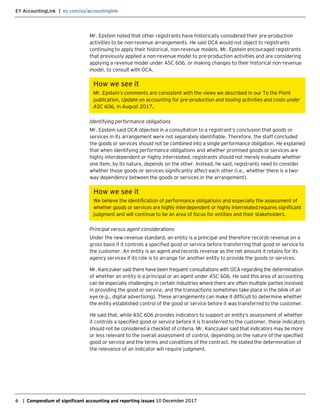EY AccountingLink | ey.com/us/accountinglink
6 | Compendium of significant accounting and reporting issues 10 December 2017
Mr. Epstein noted that other registrants have historically considered their pre-production
activities to be non-revenue arrangements. He said OCA would not object to registrants
continuing to apply their historical, non-revenue models. Mr. Epstein encouraged registrants
that previously applied a non-revenue model to pre-production activities and are considering
applying a revenue model under ASC 606, or making changes to their historical non-revenue
model, to consult with OCA.
How we see it
Mr. Epstein’s comments are consistent with the views we described in our To the Point
publication, Update on accounting for pre-production and tooling activities and costs under
ASC 606, in August 2017.
Identifying performance obligations
Mr. Epstein said OCA objected in a consultation to a registrant’s conclusion that goods or
services in its arrangement were not separately identifiable. Therefore, the staff concluded
the goods or services should not be combined into a single performance obligation. He explained
that when identifying performance obligations and whether promised goods or services are
highly interdependent or highly interrelated, registrants should not merely evaluate whether
one item, by its nature, depends on the other. Instead, he said, registrants need to consider
whether those goods or services significantly affect each other (i.e., whether there is a two-
way dependency between the goods or services in the arrangement).
How we see it
We believe the identification of performance obligations and especially the assessment of
whether goods or services are highly interdependent or highly interrelated requires significant
judgment and will continue to be an area of focus for entities and their stakeholders.
Principal versus agent considerations
Under the new revenue standard, an entity is a principal and therefore records revenue on a
gross basis if it controls a specified good or service before transferring that good or service to
the customer. An entity is an agent and records revenue as the net amount it retains for its
agency services if its role is to arrange for another entity to provide the goods or services.
Mr. Kanczuker said there have been frequent consultations with OCA regarding the determination
of whether an entity is a principal or an agent under ASC 606. He said this area of accounting
can be especially challenging in certain industries where there are often multiple parties involved
in providing the good or service, and the transactions sometimes take place in the blink of an
eye (e.g., digital advertising). These arrangements can make it difficult to determine whether
the entity established control of the good or service before it was transferred to the customer.
He said that, while ASC 606 provides indicators to support an entity’s assessment of whether
it controls a specified good or service before it is transferred to the customer, these indicators
should not be considered a checklist of criteria. Mr. Kanczuker said that indicators may be more
or less relevant to the overall assessment of control, depending on the nature of the specified
good or service and the terms and conditions of the contract. He stated the determination of
the relevance of an indicator will require judgment.
 