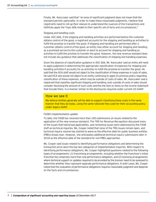 EY AccountingLink | ey.com/us/accountinglink
7 | Compendium of significant accounting and reporting issues 10 December 2017
Finally, Mr. Kanczuker said that “an area of significant judgment does not mean that the
standard permits optionality. In order to make these reasonable judgments, I believe that
registrants need to roll up their sleeves to understand the nuances of the transactions and
faithfully apply the Topic 606 model to their specific set of facts and circumstances.”
Shipping and handling costs
Under ASC 606, if the shipping and handling activities are performed before the customer
obtains control of the good, a registrant accounts for the shipping and handling as activities to
fulfill the promise to transfer the good. If shipping and handling are performed after a
customer obtains control of the good, an entity may either account for shipping and handling
as a promised service to the customer or elect to account for shipping and handling as
activities to fulfill the promise to transfer the good. However, the new revenue standard does
not include any guidance that addresses the classification of shipping and handling expenses.
Given the absence of classification guidance in ASC 606, Mr. Kanczuker said an entity will need
to apply judgment in determining the appropriate classification of expenses for shipping and
handling activities it accounts for as activities to fulfill the promise to transfer the good. He
said that the OCA staff would not object to the classification of these expenses in costs of sales.
He said OCA also would not object to an entity continuing to apply its previous policy regarding
classification of these expenses, which may be outside of costs of sales. Mr. Kanczuker said a
registrant that classifies significant shipping and handling costs outside of costs of sales should
consider disclosing the amount of such costs and the line item or items on the income statement
that include them, in a manner similar to the disclosures required under current US GAAP.
How we see it
We believe entities generally will be able to support classifying these costs in the same
manner that they do today, using the same rationale they used for their accounting policy
under legacy GAAP.
FASB’s implementation update
To date, the FASB has received more than 100 submissions on issues related to the
application of the new revenue standard. The TRG for Revenue Recognition discussed many
of the issues that had broad applicability, and remaining issues were addressed by the FASB
staff as technical inquiries. Ms. Cosper noted that none of the TRG issues remain open, and
technical inquiry volume has started to wane as the effective date for public business entities
(PBEs) draws near. However, she anticipates additional technical inquiry submissions later in
2018 as the effective date of the standard for non-PBEs approaches.
Ms. Cosper said issues related to identifying performance obligations and determining the
transaction price were the top two categories of implementation inquiries. With respect to
identifying performance obligations, Ms. Cosper highlighted questions related to the following
types of arrangements: (1) franchising arrangements, including whether the franchisor’s initial
franchise fee comprises more than one performance obligation, and (2) licensing arrangements
where technical support or updates required to be provided by the licensor need to be assessed to
determine whether they represent separate performance obligations. In both cases, Ms. Cosper
noted that the evaluation of performance obligations requires reasonable judgment and depends
on the facts and circumstances.
 