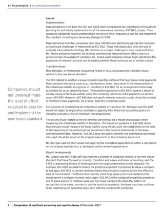 EY AccountingLink | ey.com/us/accountinglink
8 | Compendium of significant accounting and reporting issues 10 December 2017
Leases
Implementation
Representatives from both the SEC and FASB staffs emphasized the importance of thoughtful
planning for and timely implementation of the new leases standard, ASC 842, Leases. They
cautioned companies not to underestimate the level of effort required to plan for and implement
the standard, including any necessary changes to ICFR.
Representatives from two companies cited data collection and identifying appropriate resources
as significant challenges in implementing ASC 842. Those individuals also cited the lack of
available information technology (IT) solutions as a major challenge to their implementation.
Mr. Teotia advised companies not to delay commencing implementation efforts due to a
perceived lack of available IT solutions. Mr. Teotia said companies should begin identifying the
population of relevant contracts and evaluating whether those contracts are or contain a lease.
Transition issues
Mike Berrigan, a Professional Accounting Fellow in OCA, discussed two transition issues
related to the new leases standard.
The first related to whether a lessee should include the portion of the fixed gross rental payments
that represent executory costs (e.g., maintenance, taxes, insurance) in the measurement of
the initial lease liability recognized in transition to ASC 842 for an arrangement historically
accounted for as an operating lease. The transition guidance in ASC 842 requires a lessee to
initially measure the lease liability using the remaining minimum rental payments as defined
under ASC 840. However, ASC 840 does not specify whether executory costs should be included
in minimum rental payments. As a result, diversity in practice exists.
For purposes of establishing the initial lease liability in transition, Mr. Berrigan said the staff
would not object to registrants consistently applying their historical accounting policy on
including executory costs in minimum rental payments.
The second issue related to the incremental borrowing rate a lessee should apply when
measuring the initial lease liability in transition. The transition guidance in ASC 842 states
that a lessee should measure the lease liability using the discount rate established at the later
of the beginning of the earliest period presented in the financial statements or the lease
commencement date. However, ASC 842 does not specify whether the incremental borrowing
rate used should be based on the original lease term or the remaining lease term.
Mr. Berrigan said the staff would not object to the consistent application of either a rate based
on the original lease term or a rate based on the remaining lease term.
Recent developments
Ms. Cosper said the FASB staff has received a number of questions related to the new leases
standard that have focused on scoping, transition and lessee and lessor accounting, and the
FASB is addressing several of those questions through amendments to the standard. For
example, the FASB decided to finalize the practical expedient it proposed to allow a company
to not apply ASC 842 to certain land easements that existed or expired before the effective
date of the standard. The Board also recently voted to propose practical expedients that
would permit a company to elect not to apply ASC 842 in the comparative periods presented
and to allow lessors to combine lease and non-lease components when the pattern of
recognition is the same. In order to use the practical expedient, the lease must also continue
to be classified as an operating lease even with the components combined.
Companies should
not underestimate
the level of effort
required to plan for
and implement the
new leases standard.
 