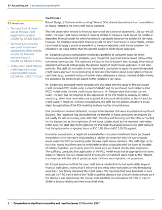 EY AccountingLink | ey.com/us/accountinglink
9 | Compendium of significant accounting and reporting issues 10 December 2017
Credit losses
Robert Sledge, a Professional Accounting Fellow in OCA, shared observations from consultations
on issues related to the new credit losses standard.
The first observation related to financial assets that are collateral dependent. Like current US
GAAP, the new credit losses standard requires entities to measure credit losses for collateral-
dependent financial assets for which foreclosure is probable based on the collateral’s fair value.
However, for collateral-dependent financial assets for which foreclosure is not probable, entities
can choose to apply a practical expedient to measure expected credit losses based on the
collateral’s fair value rather than the general expected credit losses approach.
Mr. Sledge discussed a consultation related to a portfolio of consumer loans for which
foreclosure was deemed not probable, even though the registrant had received notice of the
borrowers’ bankruptcies. The registrant anticipated that it wouldn’t elect to apply the practical
expedient and would instead apply the general expected credit losses approach to that loan
portfolio. The staff did not object to the registrant’s conclusion to apply the general expected
credit losses approach by incorporating all relevant information about expectations of future
cash flows (e.g., payment history of similar loans, delinquency status), instead of determining
the allowance for credit losses based on the collateral’s fair value.
Mr. Sledge also discussed recent consultations that dealt with the scope of the purchased
credit impaired (PCI) model under current US GAAP and the purchased credit deteriorated
(PCD) model under the new credit losses standard. Mr. Sledge noted that under current
GAAP, the staff has not objected to the application of the PCI model by analogy in certain
cases (e.g., when loan receivables are acquired at a discount attributable, at least in part, to
credit quality). However, in those consultations, the staff did not address whether it would
object to application of the PCI model by analogy in other circumstances.
One consultation involved defaulted, unsecured receivables that were acquired at a significant
discount. The registrant had concluded that the transfer of those unsecured receivables did
not qualify for sale accounting under ASC 860, Transfers and Servicing, and therefore accounted
for the transaction as the origination of new loans collateralized by the impaired receivables.
In this case, the staff objected to applying the PCI model by analogy because the staff believed
that the guidance for originated loans in ASC 310-10 and ASC 310-20 applied.1
In another consultation, a registrant asked whether consumer installment loans purchased
immediately after they were originated by a retailer in connection with the sale of goods
would qualify for PCD accounting under the new credit losses standard. The staff objected to
this view, noting that there was no credit deterioration associated with the loans at the date
of initial recognition, particularly since the loans were purchased shortly after origination.
The staff also concluded that application of the PCD model would not be appropriate for loans
made to retailers that are collateralized by consumer installment loans made by the retailers
in connection with the sale of goods because the loans are originated, not purchased.
Ms. Cosper emphasized that the new credit losses standard has broad applicability beyond
financial institutions, noting that it will affect any entity with receivables or held-to-maturity
securities.2
She briefly discussed the credit losses TRG meetings that have been held to date
and said the TRG’s work before the FASB issued the standard was critical in helping make sure
the standard was operational. Ms. Cosper indicated that she anticipates the TRG to meet in
2018 to discuss existing and new issues that arise.
EY resources
• Technical Line, A closer
look at the new credit
impairment standard
(SCORE No. 03320-161US)
• Technical Line, How the
new credit impairment
standard will affect entities
outside the financial
services industry
(SCORE No. 01245-171US)
• To the Point, FASB TRG for
credit losses discusses
implementation issues
(SCORE No. 03877-171US)
 