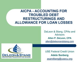 AICPA - ACCOUNTING FOR
      TROUBLED DEBT
   RESTRUCTURINGS AND
ALLOWANCE FOR LOAN LOSSES

            DeLeon & Stang, CPAs and
                    Advisors
                Allen P. DeLeon, CPA
             allen@deleonandstang.com



             USE Federal Credit Union
                 Adele Sanberg
              asandberg@usecu.org
 