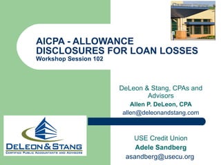 AICPA - ALLOWANCE DISCLOSURES FOR LOAN LOSSES Workshop Session 102  DeLeon & Stang, CPAs and Advisors Allen P. DeLeon, CPA [email_address] USE Credit Union Adele Sandberg [email_address]   