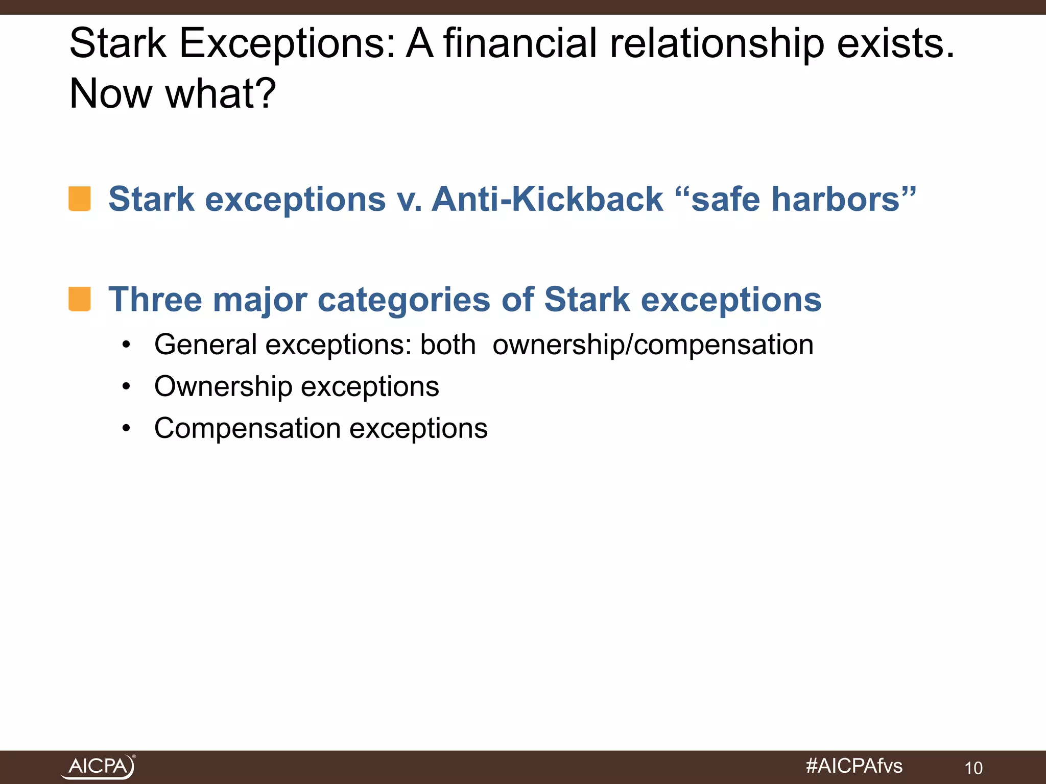 Stark Exceptions: A financial relationship exists. 
Now what? 
Stark exceptions v. Anti-Kickback “safe harbors” 
Three major categories of Stark exceptions 
• General exceptions: both ownership/compensation 
• Ownership exceptions 
• Compensation exceptions 
#AICPAfvs 
10 
 