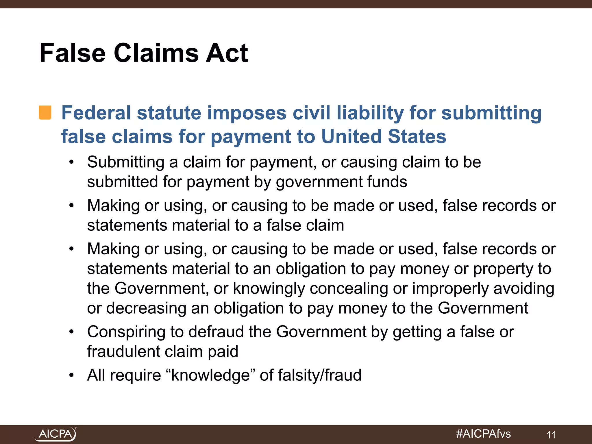 #AICPAfvs 
False Claims Act 
Federal statute imposes civil liability for submitting 
false claims for payment to United States 
• Submitting a claim for payment, or causing claim to be 
submitted for payment by government funds 
• Making or using, or causing to be made or used, false records or 
statements material to a false claim 
• Making or using, or causing to be made or used, false records or 
statements material to an obligation to pay money or property to 
the Government, or knowingly concealing or improperly avoiding 
or decreasing an obligation to pay money to the Government 
• Conspiring to defraud the Government by getting a false or 
fraudulent claim paid 
• All require “knowledge” of falsity/fraud 
11 
 