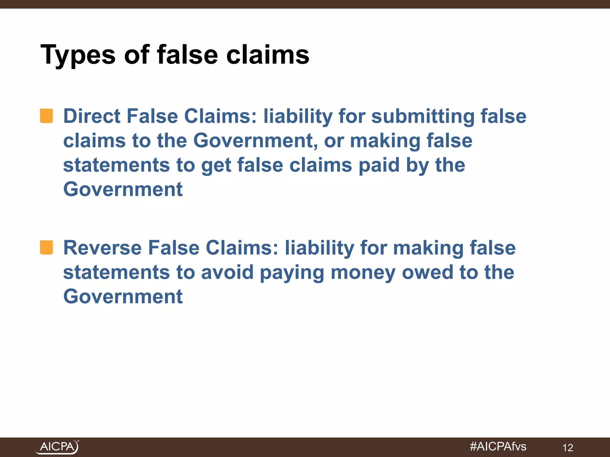 #AICPAfvs 
Types of false claims 
Direct False Claims: liability for submitting false 
claims to the Government, or making false 
statements to get false claims paid by the 
Government 
Reverse False Claims: liability for making false 
statements to avoid paying money owed to the 
Government 
12 
 