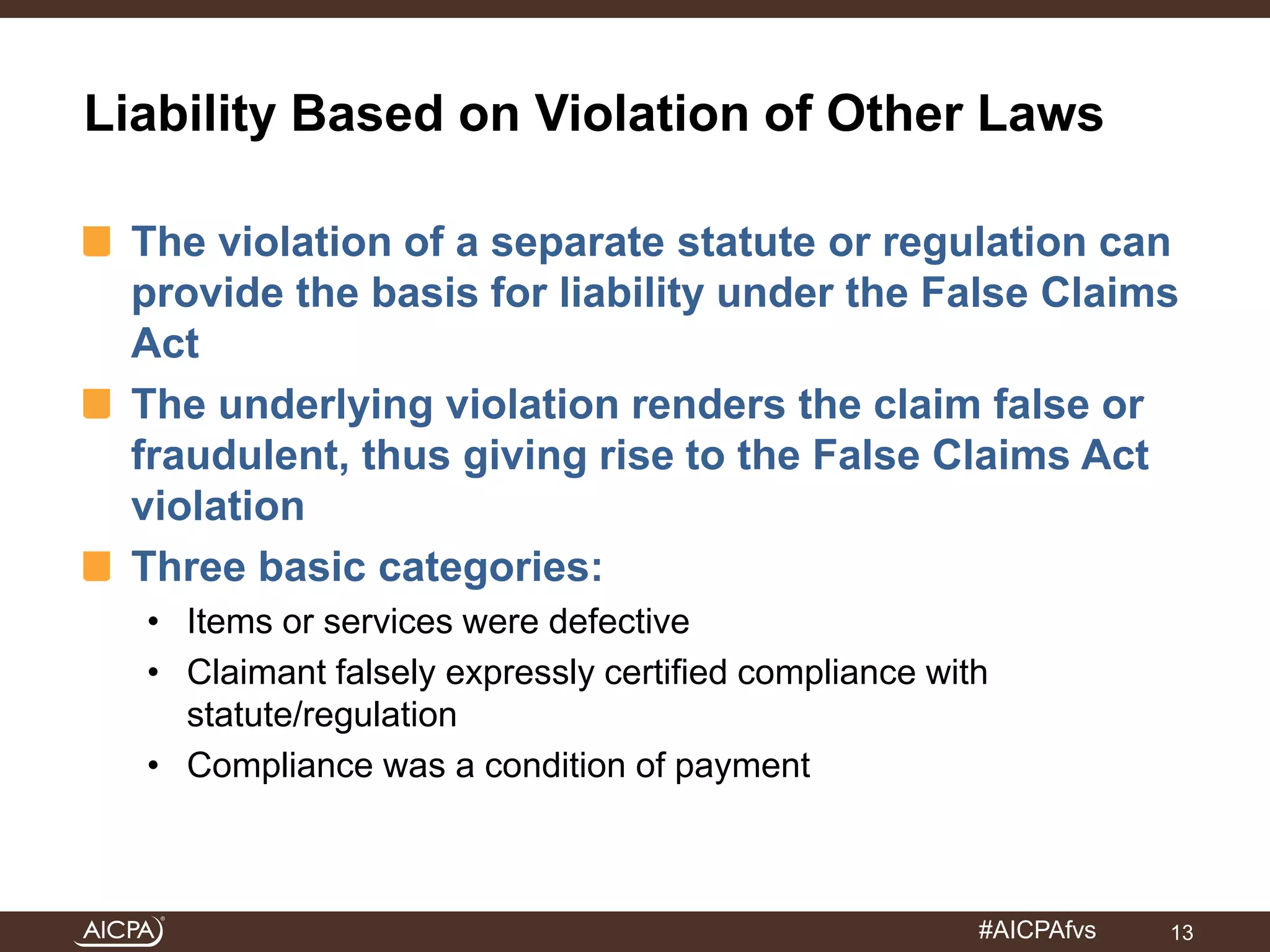 Liability Based on Violation of Other Laws 
The violation of a separate statute or regulation can 
provide the basis for liability under the False Claims 
Act 
The underlying violation renders the claim false or 
fraudulent, thus giving rise to the False Claims Act 
violation 
Three basic categories: 
• Items or services were defective 
• Claimant falsely expressly certified compliance with 
#AICPAfvs 
statute/regulation 
• Compliance was a condition of payment 
13 
 