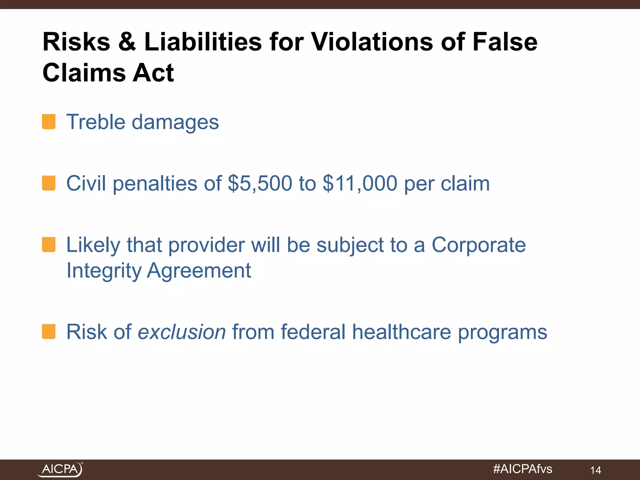 Risks & Liabilities for Violations of False 
Claims Act 
#AICPAfvs 
Treble damages 
Civil penalties of $5,500 to $11,000 per claim 
Likely that provider will be subject to a Corporate 
Integrity Agreement 
Risk of exclusion from federal healthcare programs 
14 
 