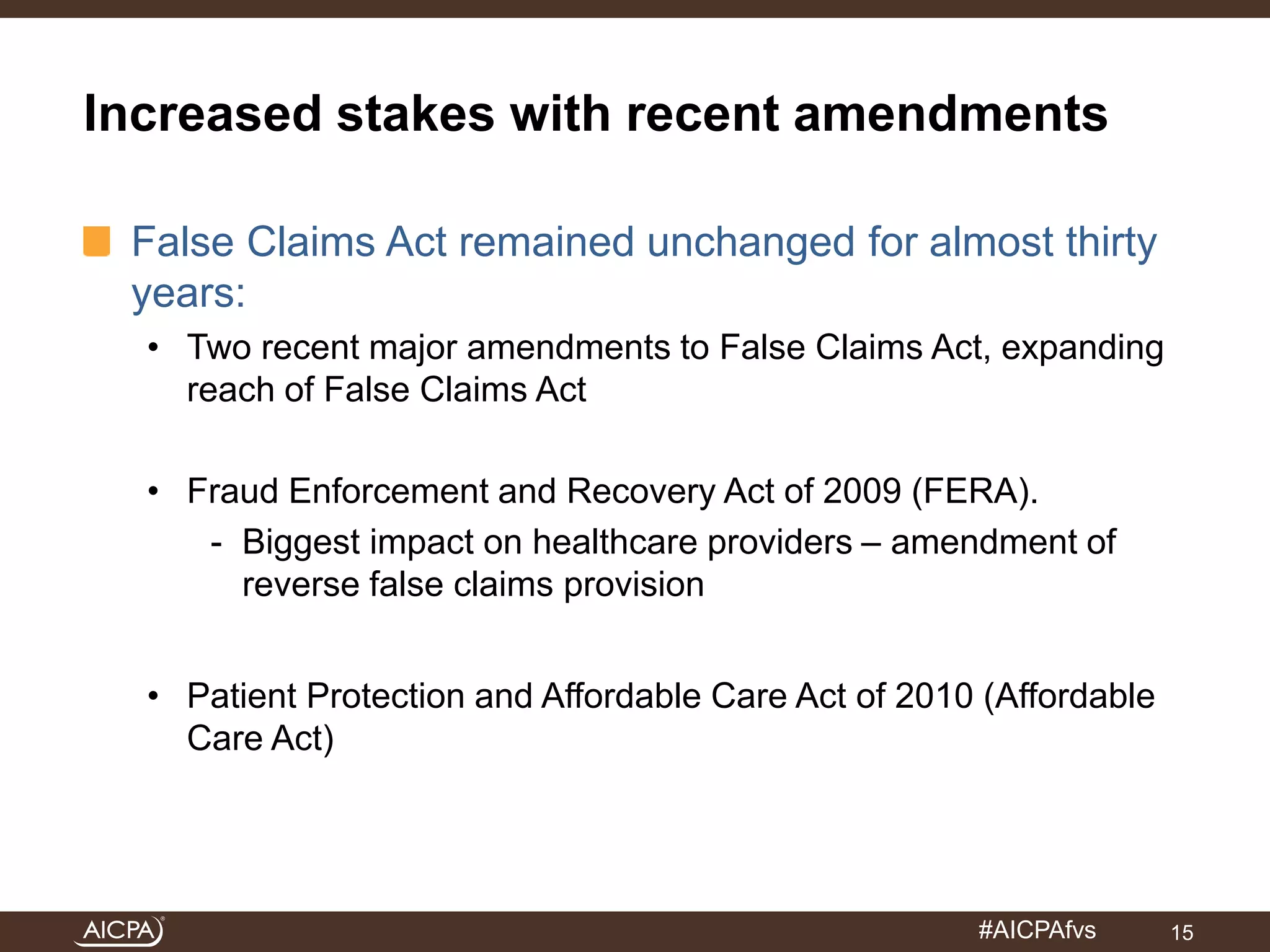Increased stakes with recent amendments 
False Claims Act remained unchanged for almost thirty 
years: 
• Two recent major amendments to False Claims Act, expanding 
#AICPAfvs 
reach of False Claims Act 
• Fraud Enforcement and Recovery Act of 2009 (FERA). 
- Biggest impact on healthcare providers – amendment of 
reverse false claims provision 
• Patient Protection and Affordable Care Act of 2010 (Affordable 
Care Act) 
15 
 