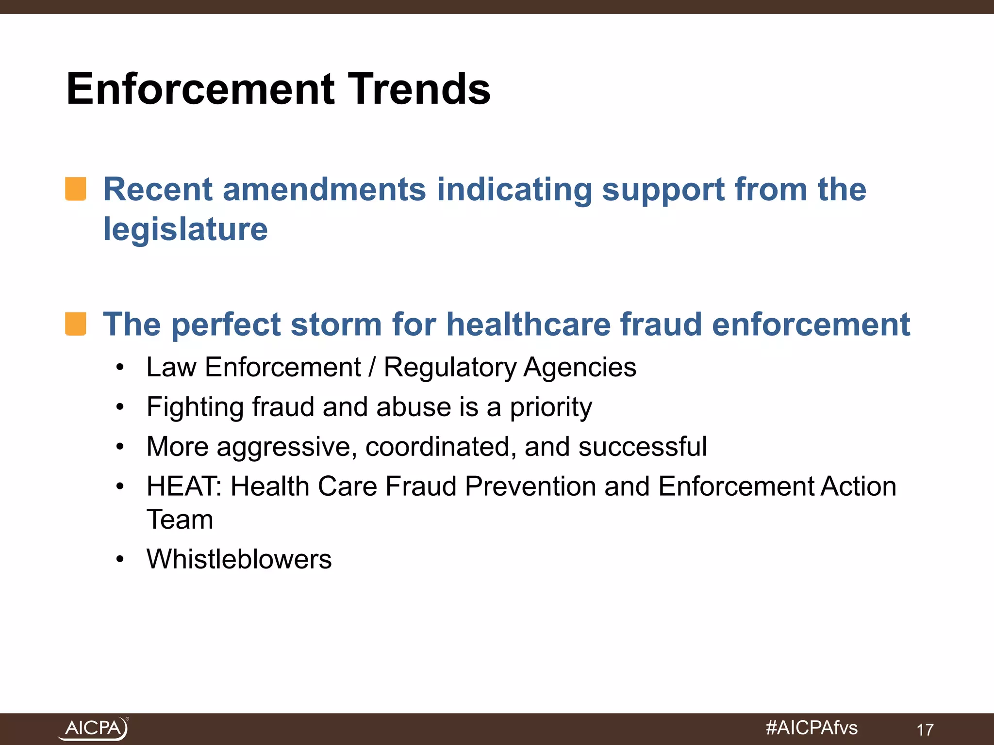 #AICPAfvs 
Enforcement Trends 
Recent amendments indicating support from the 
legislature 
The perfect storm for healthcare fraud enforcement 
• Law Enforcement / Regulatory Agencies 
• Fighting fraud and abuse is a priority 
• More aggressive, coordinated, and successful 
• HEAT: Health Care Fraud Prevention and Enforcement Action 
Team 
• Whistleblowers 
17 
 