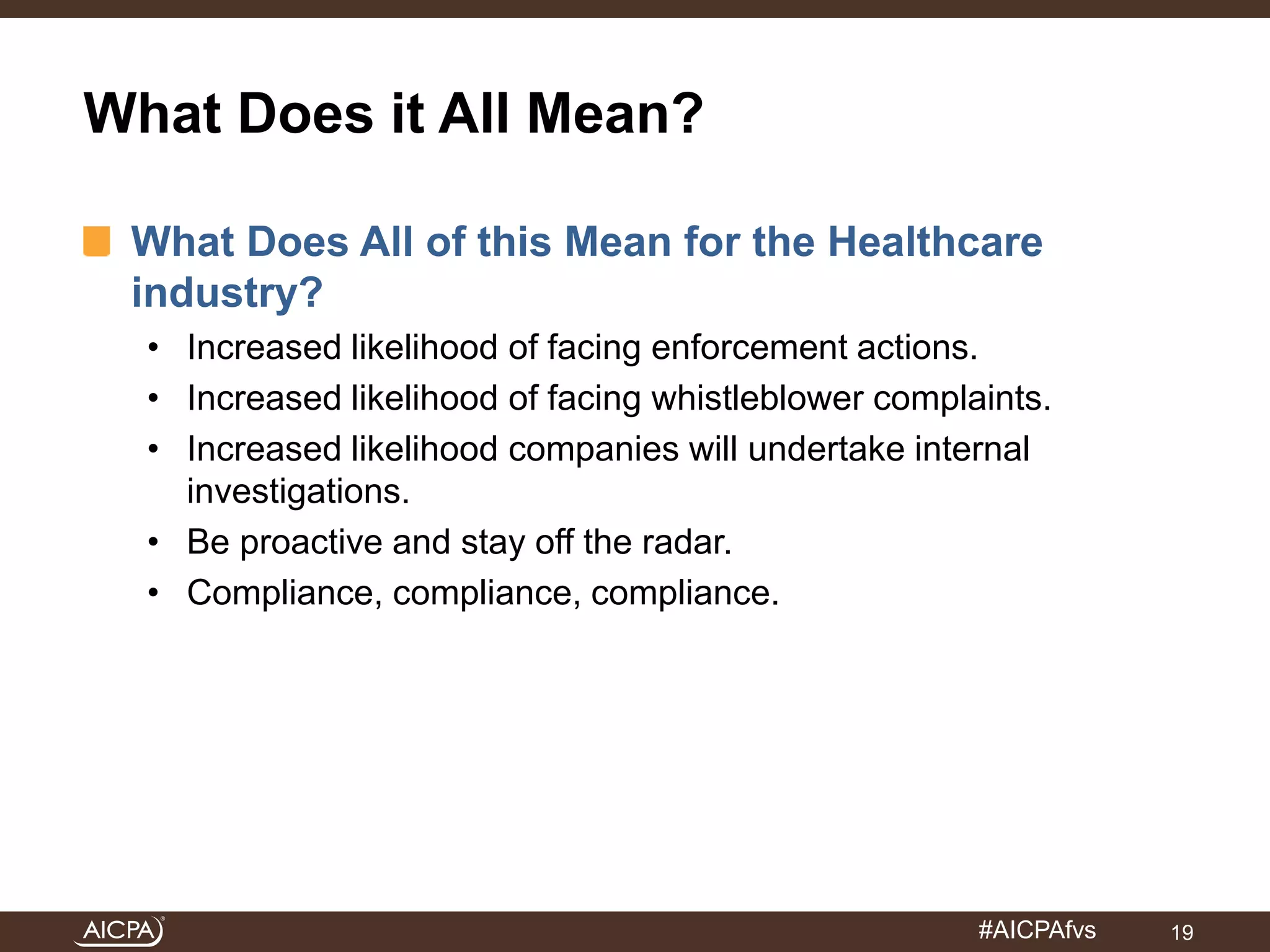 #AICPAfvs 
What Does it All Mean? 
What Does All of this Mean for the Healthcare 
industry? 
• Increased likelihood of facing enforcement actions. 
• Increased likelihood of facing whistleblower complaints. 
• Increased likelihood companies will undertake internal 
investigations. 
• Be proactive and stay off the radar. 
• Compliance, compliance, compliance. 
19 
 