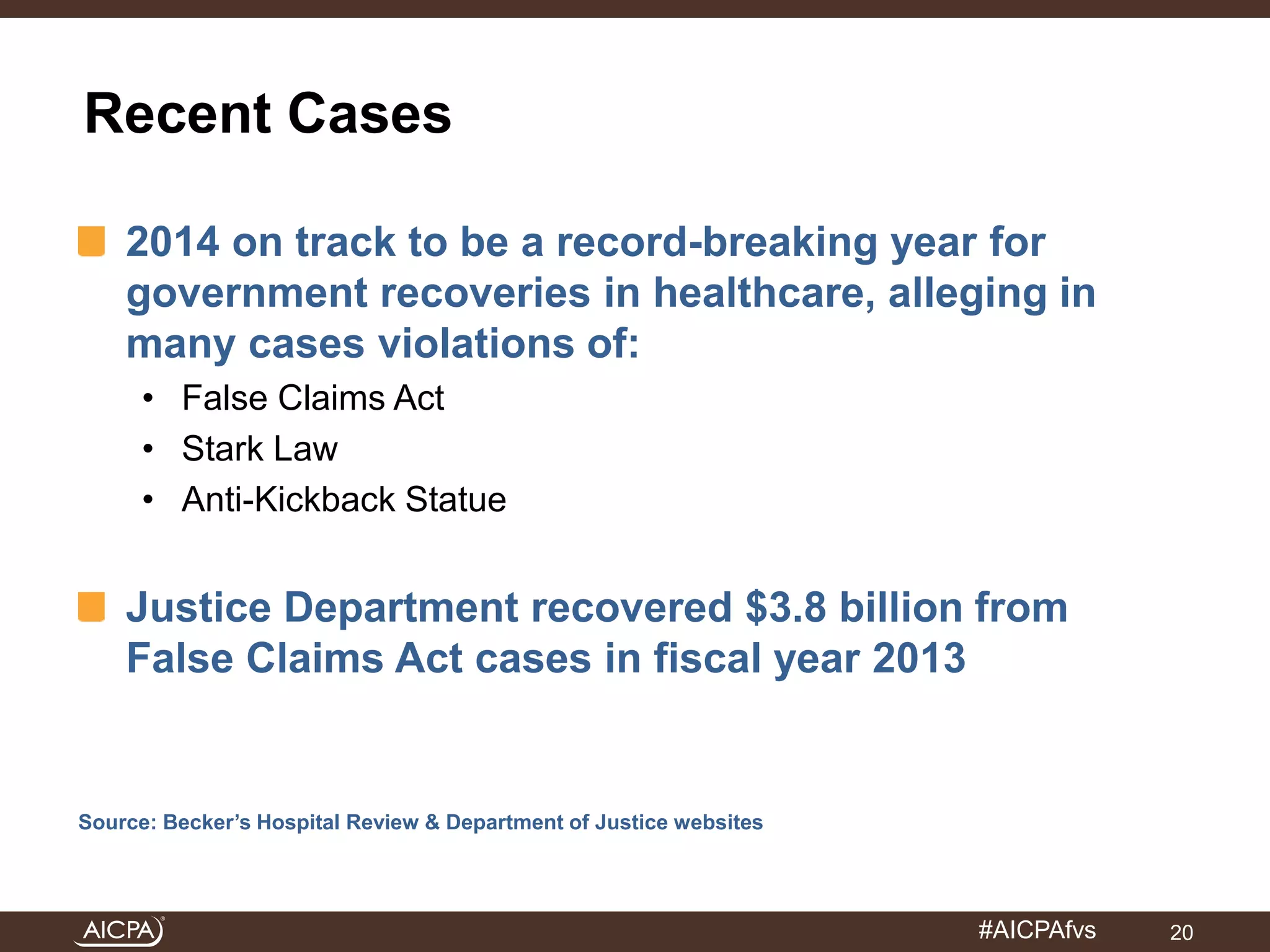 #AICPAfvs 
Recent Cases 
2014 on track to be a record-breaking year for 
government recoveries in healthcare, alleging in 
many cases violations of: 
• False Claims Act 
• Stark Law 
• Anti-Kickback Statue 
Justice Department recovered $3.8 billion from 
False Claims Act cases in fiscal year 2013 
Source: Becker’s Hospital Review & Department of Justice websites 
20 
 