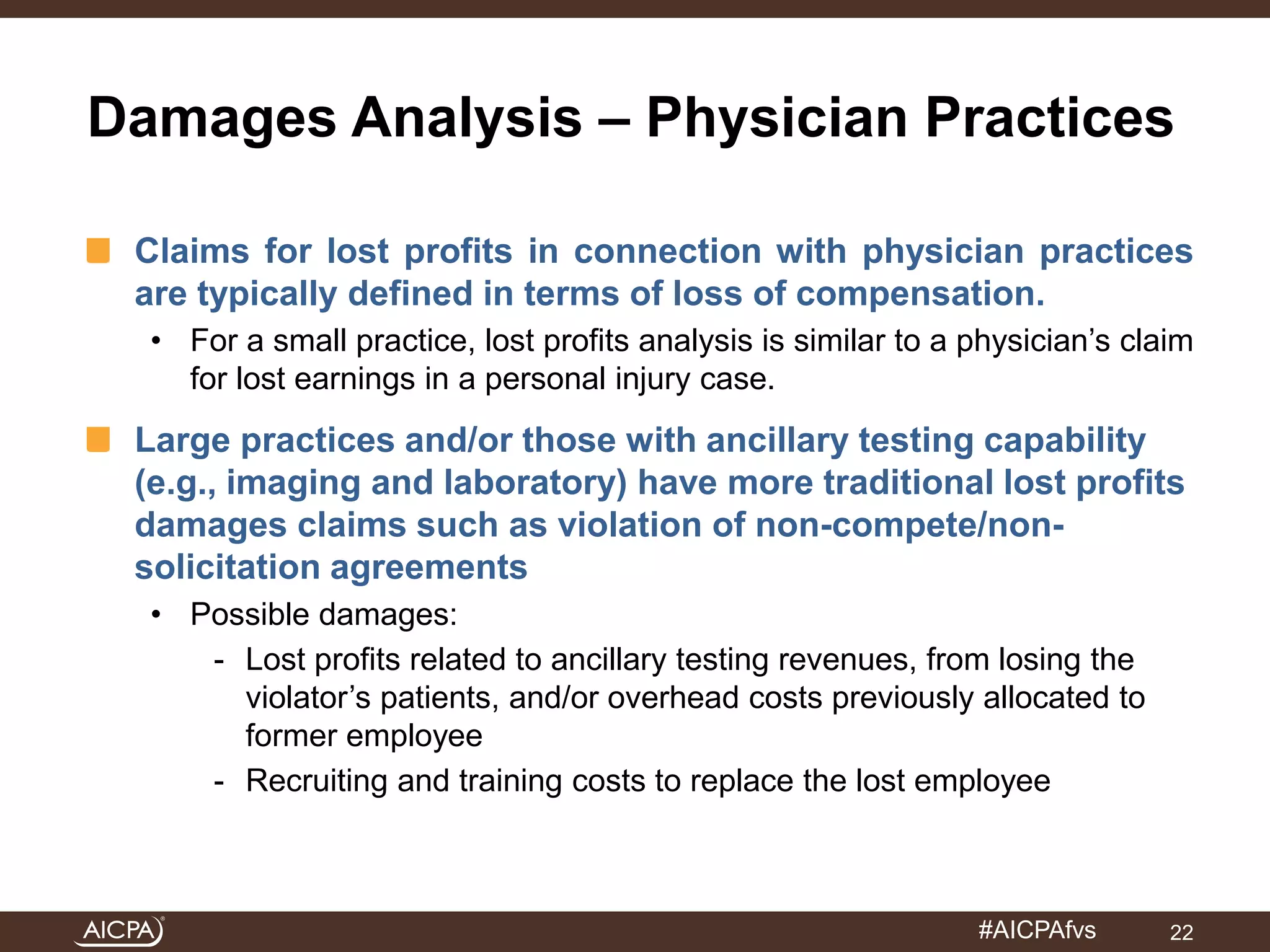 Damages Analysis – Physician Practices 
Claims for lost profits in connection with physician practices 
are typically defined in terms of loss of compensation. 
• For a small practice, lost profits analysis is similar to a physician’s claim 
#AICPAfvs 
for lost earnings in a personal injury case. 
Large practices and/or those with ancillary testing capability 
(e.g., imaging and laboratory) have more traditional lost profits 
damages claims such as violation of non-compete/non-solicitation 
agreements 
• Possible damages: 
- Lost profits related to ancillary testing revenues, from losing the 
violator’s patients, and/or overhead costs previously allocated to 
former employee 
- Recruiting and training costs to replace the lost employee 
22 
 
