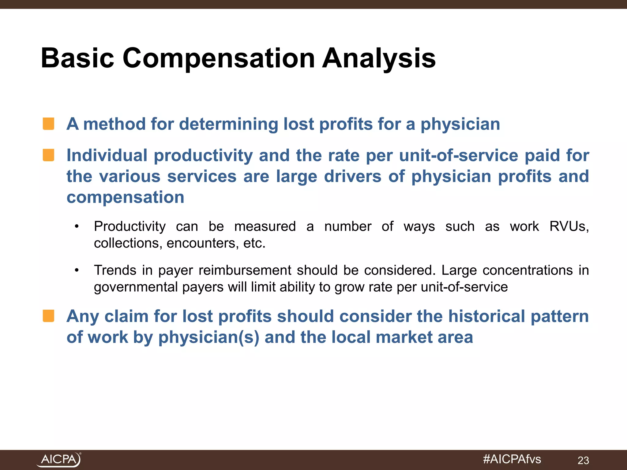 #AICPAfvs 
Basic Compensation Analysis 
A method for determining lost profits for a physician 
Individual productivity and the rate per unit-of-service paid for 
the various services are large drivers of physician profits and 
compensation 
• Productivity can be measured a number of ways such as work RVUs, 
collections, encounters, etc. 
• Trends in payer reimbursement should be considered. Large concentrations in 
governmental payers will limit ability to grow rate per unit-of-service 
Any claim for lost profits should consider the historical pattern 
of work by physician(s) and the local market area 
23 
 