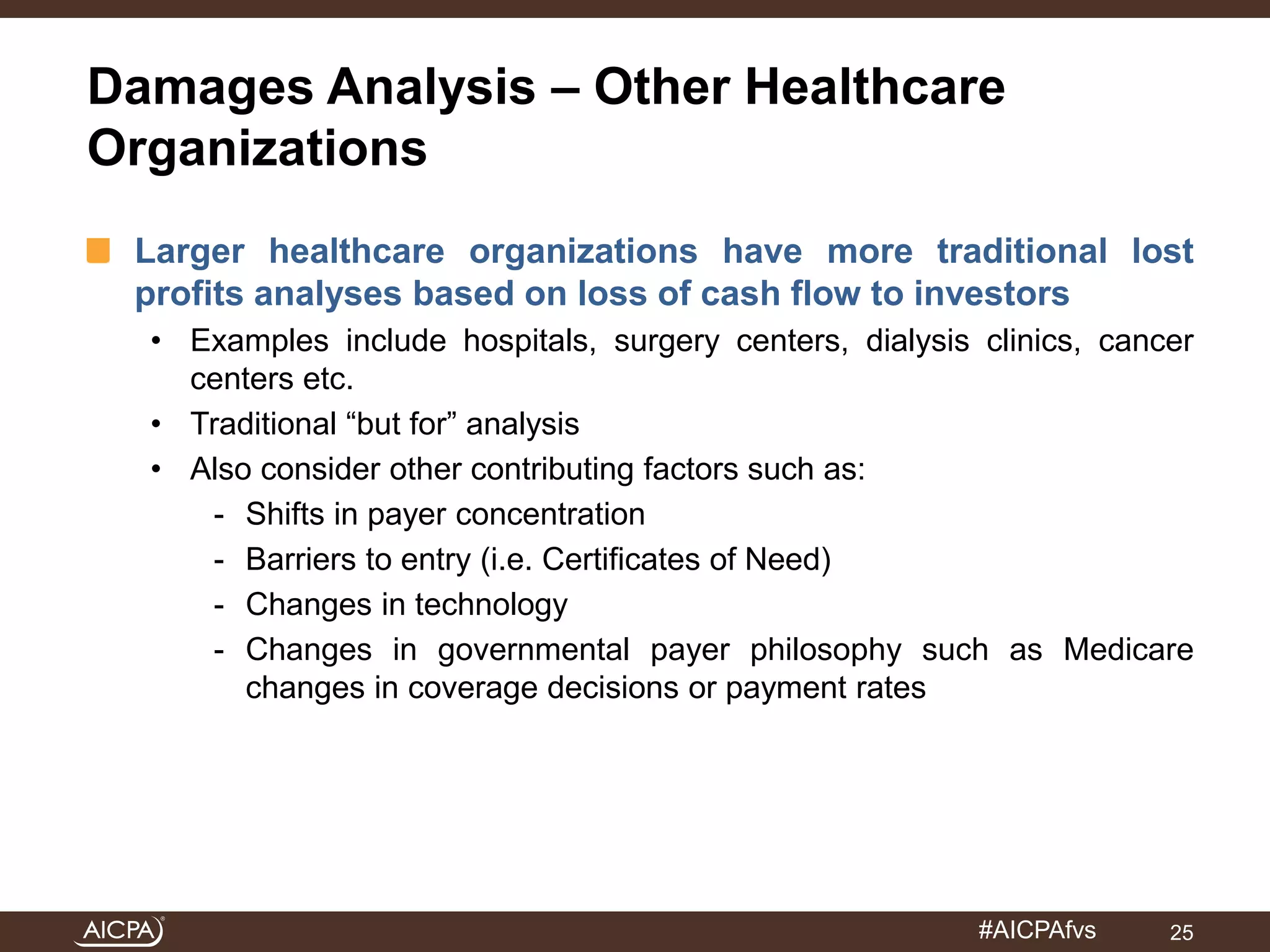 Damages Analysis – Other Healthcare 
Organizations 
Larger healthcare organizations have more traditional lost 
profits analyses based on loss of cash flow to investors 
• Examples include hospitals, surgery centers, dialysis clinics, cancer 
#AICPAfvs 
centers etc. 
• Traditional “but for” analysis 
• Also consider other contributing factors such as: 
- Shifts in payer concentration 
- Barriers to entry (i.e. Certificates of Need) 
- Changes in technology 
- Changes in governmental payer philosophy such as Medicare 
changes in coverage decisions or payment rates 
25 
 