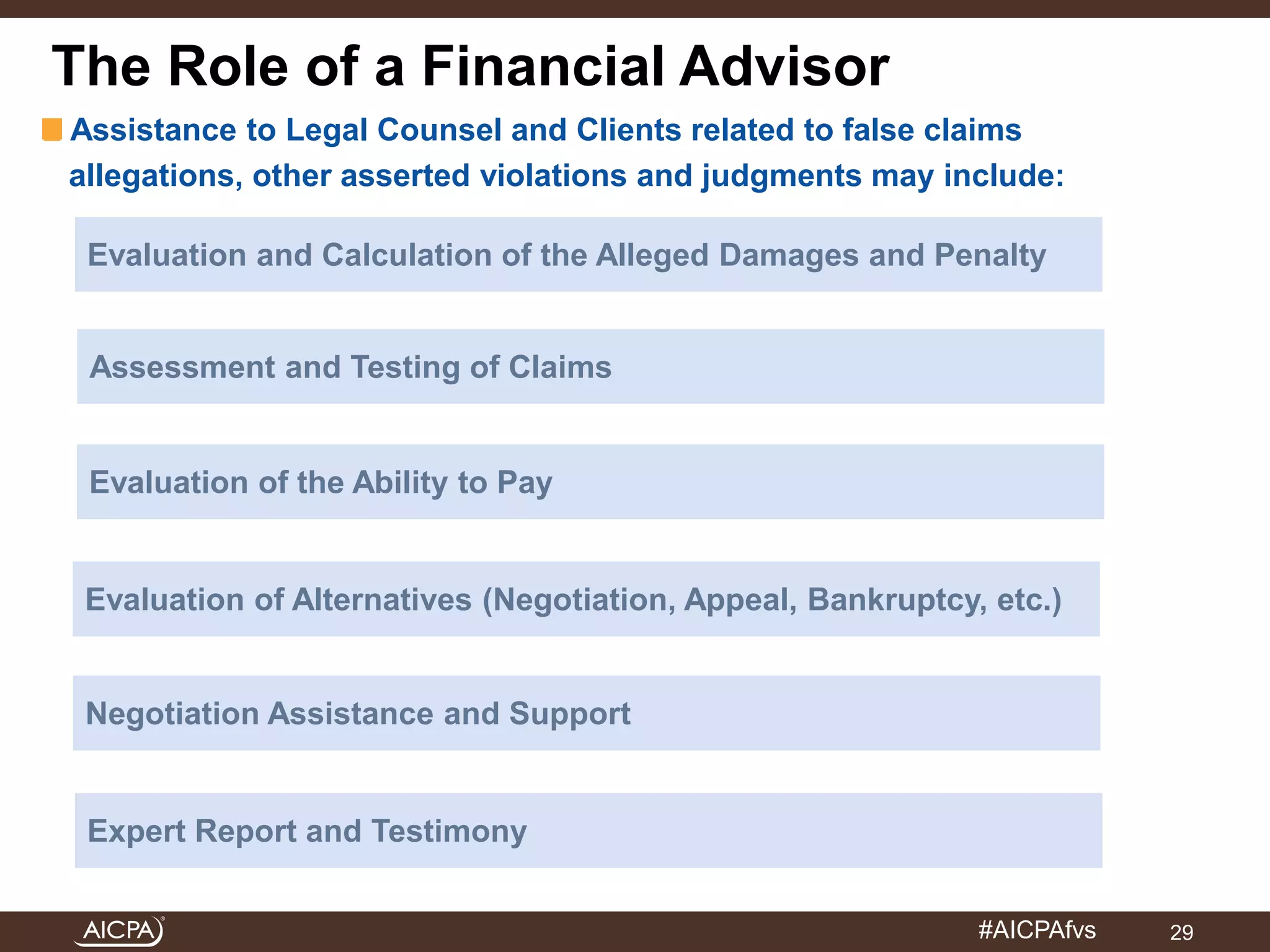 Roles for CPAs and FAs in Chapter 11 Bankruptcy 
Assistance to Legal Counsel and Clients related to false claims 
allegations, other asserted violations and judgments may include: 
Evaluation and Calculation of the Alleged Damages and Penalty 
Assessment and Testing of Claims 
Evaluation of the Ability to Pay 
Evaluation of Alternatives (Negotiation, Appeal, Bankruptcy, etc.) 
#AICPAfvs 
The Role of a Financial Advisor 
Negotiation Assistance and Support 
Expert Report and Testimony 
29 
 