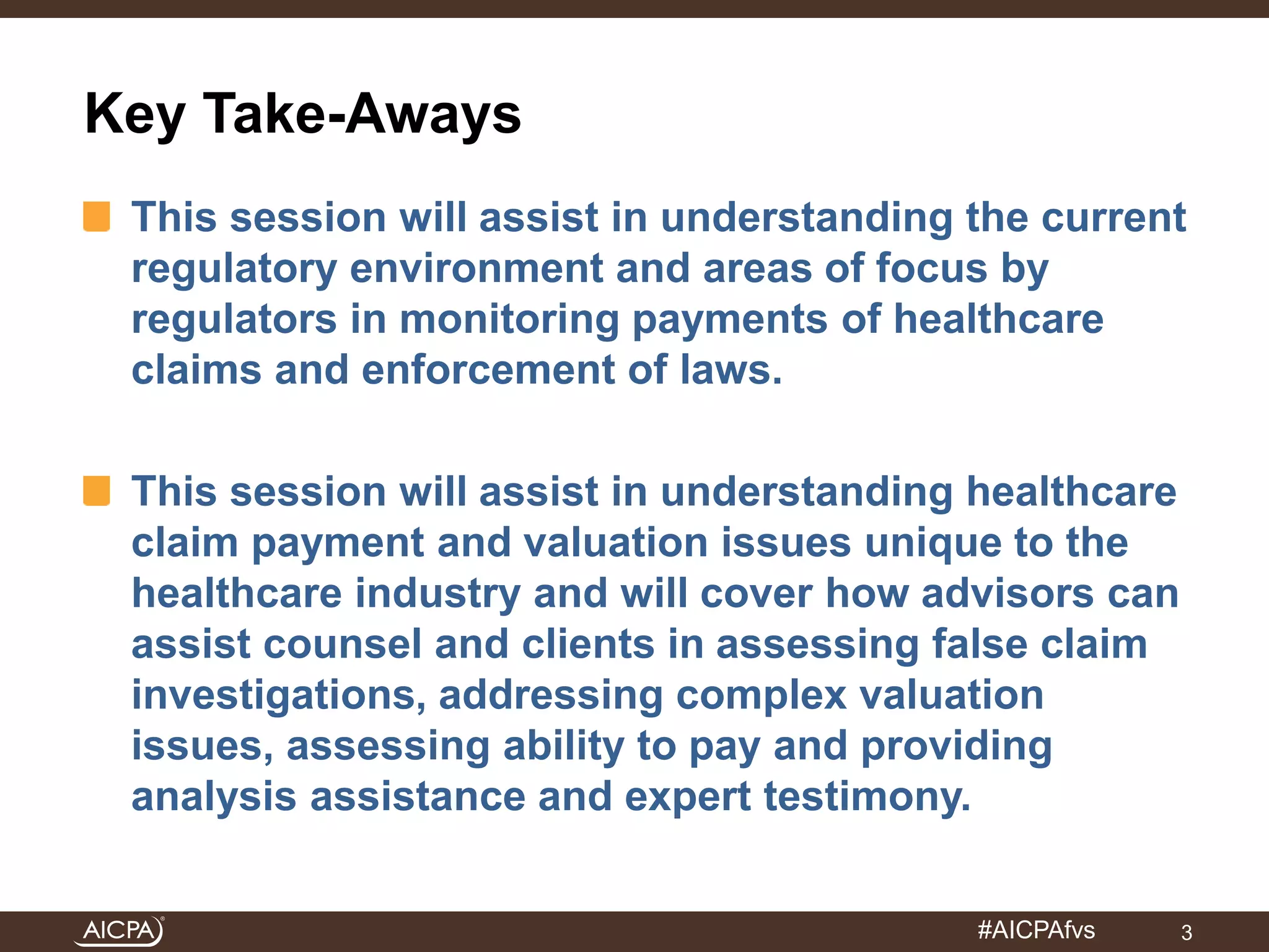 #AICPAfvs 
Key Take-Aways 
This session will assist in understanding the current 
regulatory environment and areas of focus by 
regulators in monitoring payments of healthcare 
claims and enforcement of laws. 
This session will assist in understanding healthcare 
claim payment and valuation issues unique to the 
healthcare industry and will cover how advisors can 
assist counsel and clients in assessing false claim 
investigations, addressing complex valuation 
issues, assessing ability to pay and providing 
analysis assistance and expert testimony. 
3 
 