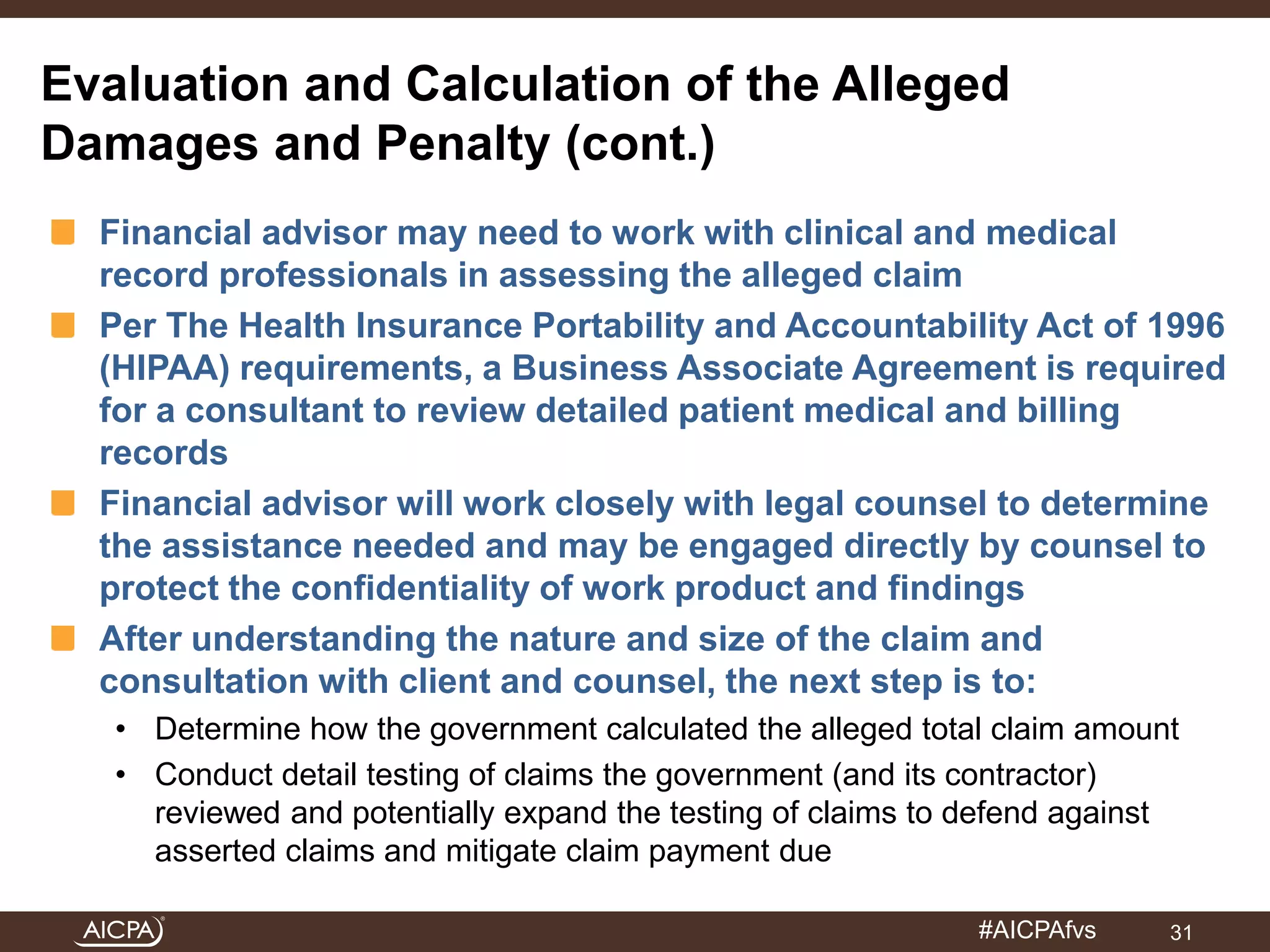 Evaluation and Calculation of the Alleged 
Damages and Penalty (cont.) 
Financial advisor may need to work with clinical and medical 
record professionals in assessing the alleged claim 
Per The Health Insurance Portability and Accountability Act of 1996 
(HIPAA) requirements, a Business Associate Agreement is required 
for a consultant to review detailed patient medical and billing 
records 
Financial advisor will work closely with legal counsel to determine 
the assistance needed and may be engaged directly by counsel to 
protect the confidentiality of work product and findings 
After understanding the nature and size of the claim and 
consultation with client and counsel, the next step is to: 
• Determine how the government calculated the alleged total claim amount 
• Conduct detail testing of claims the government (and its contractor) 
reviewed and potentially expand the testing of claims to defend against 
asserted claims and mitigate claim payment due 
#AICPAfvs 
31 
 