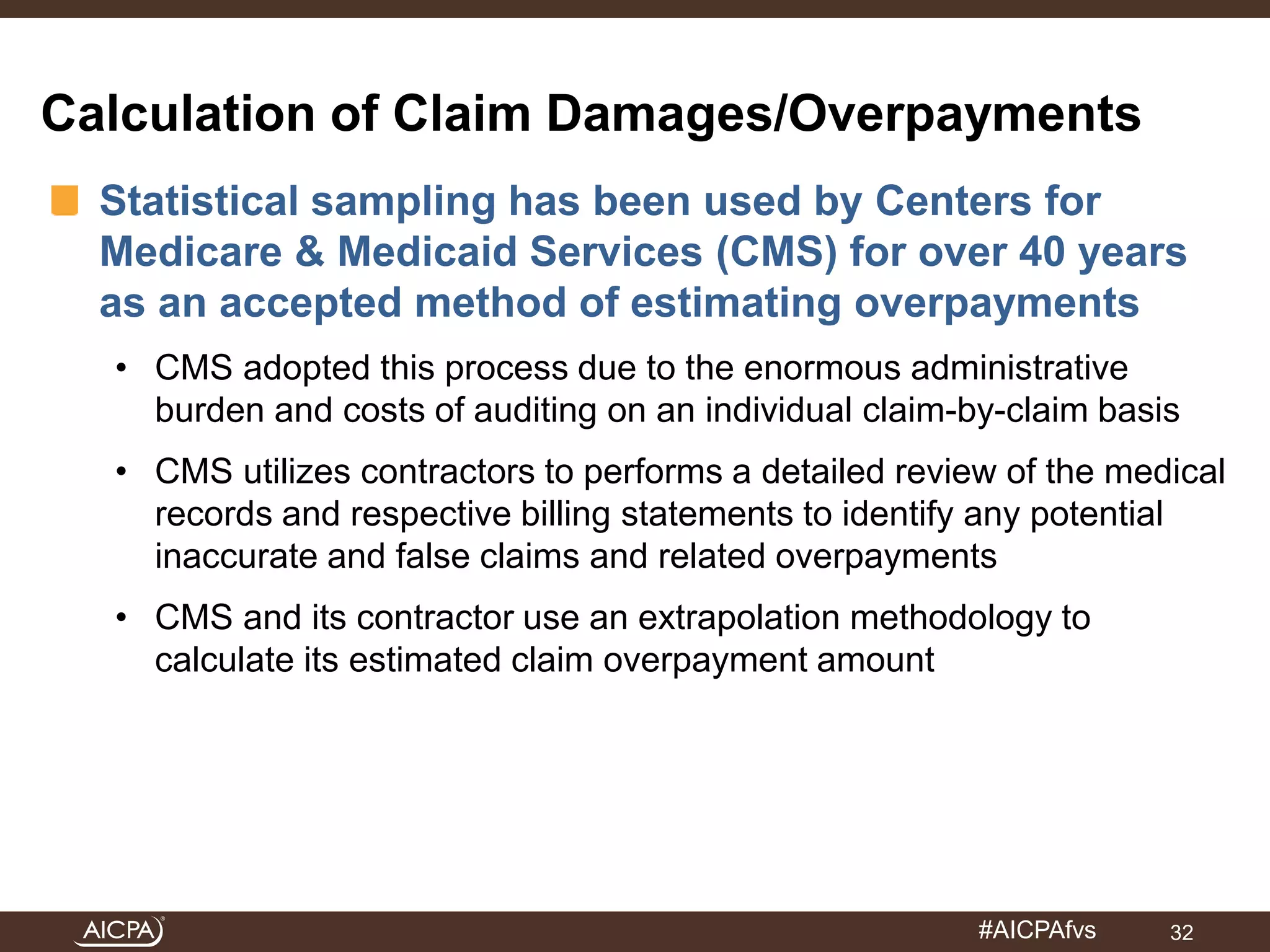 Calculation of Claim Damages/Overpayments 
Statistical sampling has been used by Centers for 
Medicare & Medicaid Services (CMS) for over 40 years 
as an accepted method of estimating overpayments 
• CMS adopted this process due to the enormous administrative 
burden and costs of auditing on an individual claim-by-claim basis 
• CMS utilizes contractors to performs a detailed review of the medical 
records and respective billing statements to identify any potential 
inaccurate and false claims and related overpayments 
• CMS and its contractor use an extrapolation methodology to 
#AICPAfvs 
calculate its estimated claim overpayment amount 
32 
 