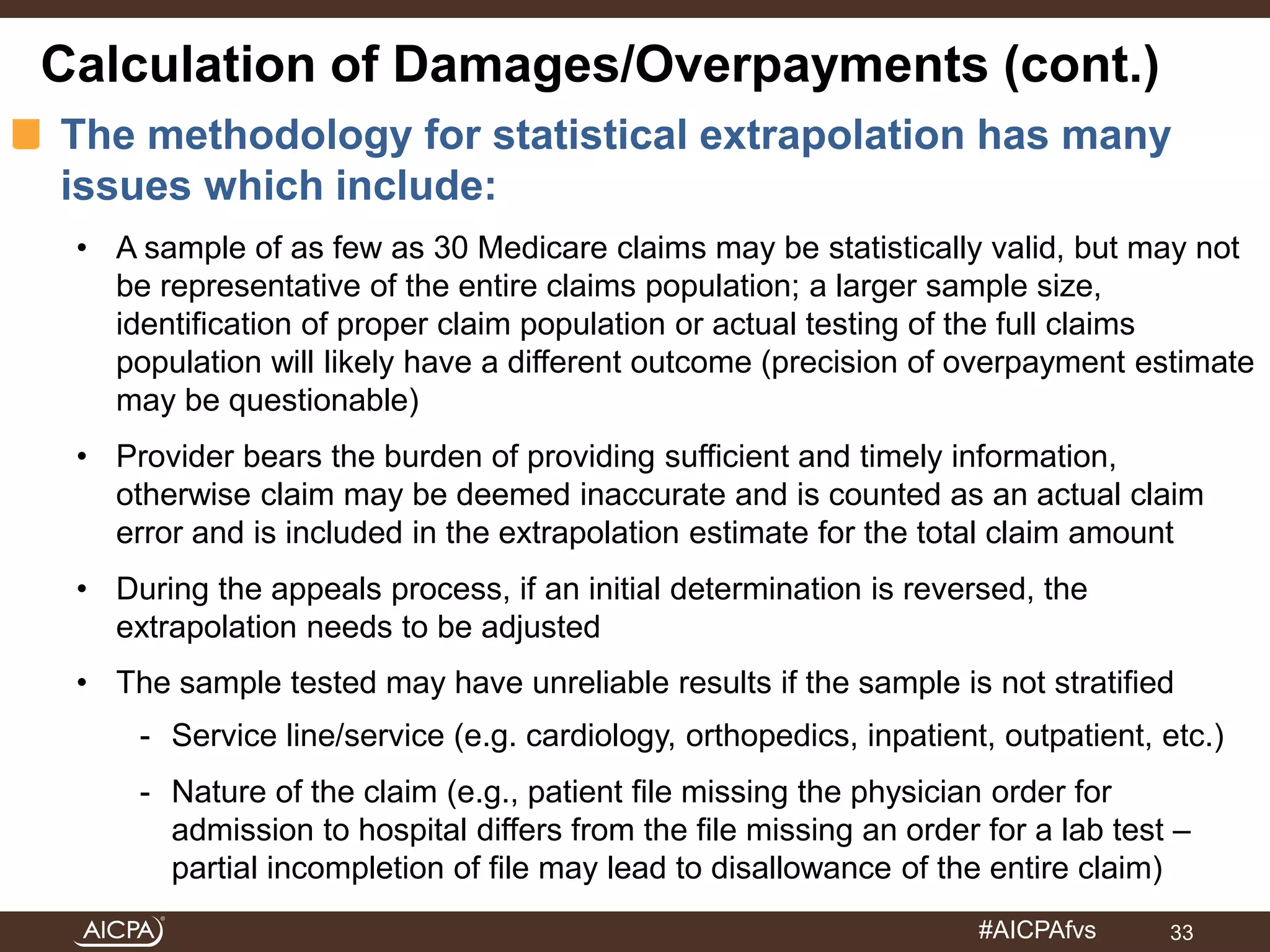 Calculation of Damages/Overpayments (cont.) 
The methodology for statistical extrapolation has many 
issues which include: 
• A sample of as few as 30 Medicare claims may be statistically valid, but may not 
be representative of the entire claims population; a larger sample size, 
identification of proper claim population or actual testing of the full claims 
population will likely have a different outcome (precision of overpayment estimate 
may be questionable) 
• Provider bears the burden of providing sufficient and timely information, 
otherwise claim may be deemed inaccurate and is counted as an actual claim 
error and is included in the extrapolation estimate for the total claim amount 
• During the appeals process, if an initial determination is reversed, the 
#AICPAfvs 
extrapolation needs to be adjusted 
• The sample tested may have unreliable results if the sample is not stratified 
- Service line/service (e.g. cardiology, orthopedics, inpatient, outpatient, etc.) 
- Nature of the claim (e.g., patient file missing the physician order for 
admission to hospital differs from the file missing an order for a lab test – 
partial incompletion of file may lead to disallowance of the entire claim) 
33 
 