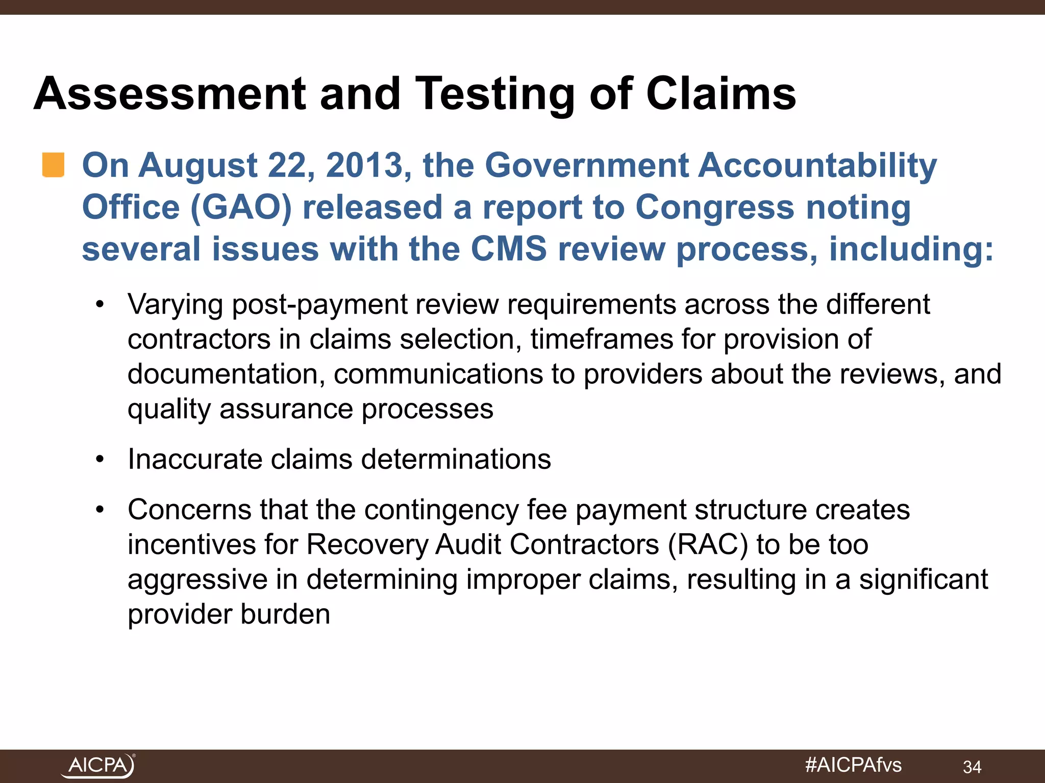 #AICPAfvs 
Assessment and Testing of Claims 
On August 22, 2013, the Government Accountability 
Office (GAO) released a report to Congress noting 
several issues with the CMS review process, including: 
• Varying post-payment review requirements across the different 
contractors in claims selection, timeframes for provision of 
documentation, communications to providers about the reviews, and 
quality assurance processes 
• Inaccurate claims determinations 
• Concerns that the contingency fee payment structure creates 
incentives for Recovery Audit Contractors (RAC) to be too 
aggressive in determining improper claims, resulting in a significant 
provider burden 
34 
 
