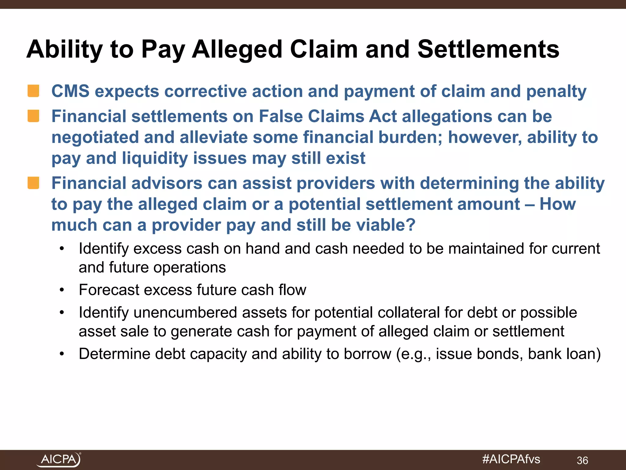 Ability to Pay Alleged Claim and Settlements 
CMS expects corrective action and payment of claim and penalty 
Financial settlements on False Claims Act allegations can be 
negotiated and alleviate some financial burden; however, ability to 
pay and liquidity issues may still exist 
Financial advisors can assist providers with determining the ability 
to pay the alleged claim or a potential settlement amount – How 
much can a provider pay and still be viable? 
• Identify excess cash on hand and cash needed to be maintained for current 
#AICPAfvs 
and future operations 
• Forecast excess future cash flow 
• Identify unencumbered assets for potential collateral for debt or possible 
asset sale to generate cash for payment of alleged claim or settlement 
• Determine debt capacity and ability to borrow (e.g., issue bonds, bank loan) 
36 
 