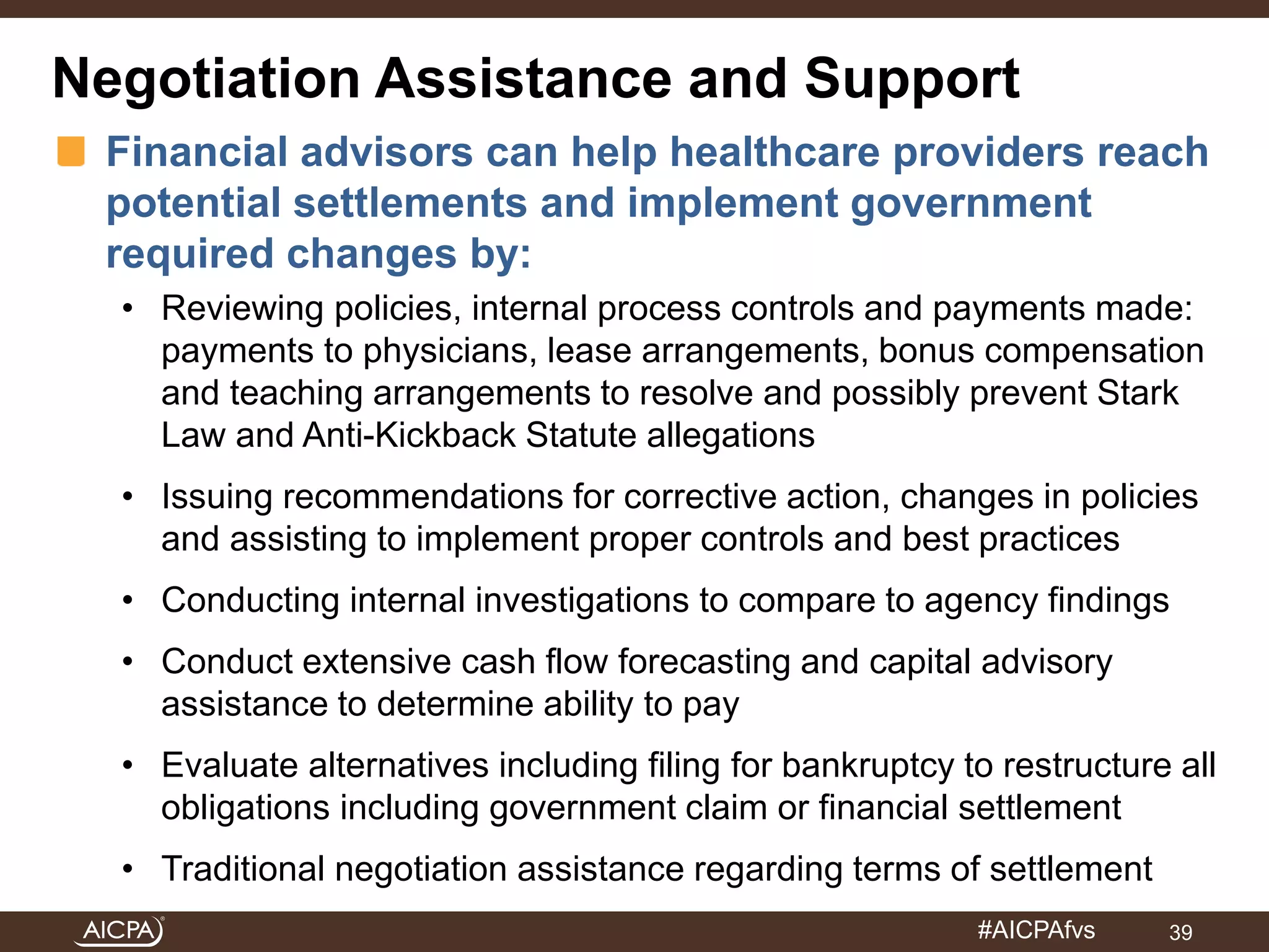 Negotiation Assistance and Support 
Financial advisors can help healthcare providers reach 
potential settlements and implement government 
required changes by: 
• Reviewing policies, internal process controls and payments made: 
payments to physicians, lease arrangements, bonus compensation 
and teaching arrangements to resolve and possibly prevent Stark 
Law and Anti-Kickback Statute allegations 
• Issuing recommendations for corrective action, changes in policies 
and assisting to implement proper controls and best practices 
• Conducting internal investigations to compare to agency findings 
• Conduct extensive cash flow forecasting and capital advisory 
#AICPAfvs 
assistance to determine ability to pay 
• Evaluate alternatives including filing for bankruptcy to restructure all 
obligations including government claim or financial settlement 
• Traditional negotiation assistance regarding terms of settlement 
39 
 
